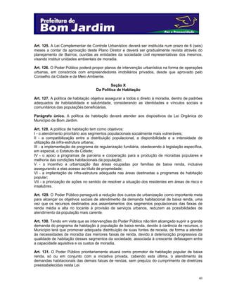 Art. 125. A Lei Complementar de Controle Urbanístico deverá ser instituída num prazo de 6 (seis)
meses a contar da aprovação deste Plano Diretor e deverá ser gradualmente revista através do
planejamento de Bairros, ouvidas as entidades da sociedade civil representativas dos mesmos,
visando instituir unidades ambientais de moradia.
Art. 126. O Poder Público poderá propor planos de intervenção urbanística na forma de operações
urbanas, em consórcios com empreendedores imobiliários privados, desde que aprovado pelo
Conselho da Cidade e de Meio Ambiente.
Seção X
Da Política de Habitação
Art. 127. A política de habitação objetiva assegurar a todos o direito à moradia, dentro de padrões
adequados de habitabilidade e salubridade, considerando as identidades e vínculos sociais e
comunitários das populações beneficiárias.
Parágrafo único. A política de habitação deverá atender aos dispositivos da Lei Orgânica do
Município de Bom Jardim.
Art. 128. A política de habitação tem como objetivos:
I - o atendimento prioritário aos segmentos populacionais socialmente mais vulneráveis;
II - a compatibilização entre a distribuição populacional, a disponibilidade e a intensidade de
utilização da infra-estrutura urbana;
III - a implementação de programa de regularização fundiária, obedecendo à legislação específica,
em especial, o Estatuto da Cidade;
IV - o apoio a programas de parceria e cooperação para a produção de moradias populares e
melhoria das condições habitacionais da população;
V - o incentivo a urbanização das áreas ocupadas por famílias de baixa renda, inclusive
assegurando a elas acesso ao título de propriedade;
VI - a implantação de infra-estrutura adequada nas áreas destinadas a programas de habitação
popular;
VII - a priorização de ações no sentido de resolver a situação dos residentes em áreas de risco e
insalubres.
Art. 129. O Poder Público perseguirá a redução dos custos de urbanização como importante meta
para alcançar os objetivos sociais de atendimento da demanda habitacional de baixa renda, uma
vez que os recursos destinados aos assentamentos dos segmentos populacionais das faixas de
renda média e alta no tocante à provisão de serviços urbanos, reduzem as possibilidades de
atendimento da população mais carente.
Art. 130. Tendo em vista que as intervenções do Poder Público não têm alcançado suprir a grande
demanda do programa de habitação à população de baixa renda, devido à carência de recursos, o
Município terá que promover adequada distribuição de suas fontes de receita, de forma a atender
ás necessidades de moradia das menores faixas de renda, devido à deterioração progressiva da
qualidade de habitação desses segmentos da sociedade, associada à crescente defasagem entre
a capacidade aquisitiva e os custos de moradia.
Art. 131. O Poder Público prioritariamente atuará como promotor de habitação popular de baixa
renda, só ou em conjunto com a iniciativa privada, cabendo esta última, o atendimento ás
demandas habitacionais das demais faixas de rendas, sem prejuízo do cumprimento de diretrizes
preestabelecidas nesta Lei.

40

 