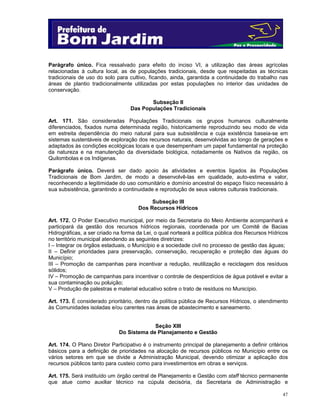 Parágrafo único. Fica ressalvado para efeito do inciso VI, a utilização das áreas agrícolas
relacionadas à cultura local, as de populações tradicionais, desde que respeitadas as técnicas
tradicionais de uso do solo para cultivo, ficando, ainda, garantida a continuidade do trabalho nas
áreas de plantio tradicionalmente utilizadas por estas populações no interior das unidades de
conservação.
Subseção II
Das Populações Tradicionais
Art. 171. São consideradas Populações Tradicionais os grupos humanos culturalmente
diferenciados, fixados numa determinada região, historicamente reproduzindo seu modo de vida
em estreita dependência do meio natural para sua subsistência e cuja existência baseia-se em
sistemas sustentáveis de exploração dos recursos naturais, desenvolvidas ao longo de gerações e
adaptados às condições ecológicas locais e que desempenham um papel fundamental na proteção
da natureza e na manutenção da diversidade biológica, notadamente os Nativos da região, os
Quilombolas e os Indígenas.
Parágrafo único. Deverá ser dado apoio às atividades e eventos ligados às Populações
Tradicionais de Bom Jardim, de modo a desenvolvê-las em qualidade, auto-estima e valor,
reconhecendo a legitimidade do uso comunitário e domínio ancestral do espaço físico necessário à
sua subsistência, garantindo a continuidade e reprodução de seus valores culturais tradicionais.
Subseção III
Dos Recursos Hídricos
Art. 172. O Poder Executivo municipal, por meio da Secretaria do Meio Ambiente acompanhará e
participará da gestão dos recursos hídricos regionais, coordenada por um Comitê de Bacias
Hidrográficas, a ser criado na forma da Lei, o qual norteará a política pública dos Recursos Hídricos
no território municipal atendendo as seguintes diretrizes:
I – Integrar os órgãos estaduais, o Município e a sociedade civil no processo de gestão das águas;
II – Definir prioridades para preservação, conservação, recuperação e proteção das águas do
Município;
III – Promoção de campanhas para incentivar a redução, reutilização e reciclagem dos resíduos
sólidos;
IV – Promoção de campanhas para incentivar o controle de desperdícios de água potável e evitar a
sua contaminação ou poluição;
V – Produção de palestras e material educativo sobre o trato de resíduos no Município.
Art. 173. É considerado prioritário, dentro da política pública de Recursos Hídricos, o atendimento
às Comunidades isoladas e/ou carentes nas áreas de abastecimento e saneamento.
Seção XIII
Do Sistema de Planejamento e Gestão
Art. 174. O Plano Diretor Participativo é o instrumento principal de planejamento a definir critérios
básicos para a definição de prioridades na alocação de recursos públicos no Município entre os
vários setores em que se divide a Administração Municipal, devendo otimizar a aplicação dos
recursos públicos tanto para custeio como para investimentos em obras e serviços.
Art. 175. Será instituído um órgão central de Planejamento e Gestão com staff técnico permanente
que atue como auxiliar técnico na cúpula decisória, da Secretaria de Administração e
47

 