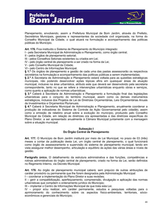 Planejamento, envolvendo, assim a Prefeitura Municipal de Bom Jardim, através do Prefeito,
Secretários Municipais, gestores e representantes da sociedade civil organizada, na forma do
Conselho Municipal da Cidade, o qual atuará na formulação e acompanhamento das políticas
públicas do Município.
Art. 176. Fica instituído o Sistema de Planejamento do Município integrado:
I - pela Secretaria Municipal de Administração e Planejamento, como órgão central;
II - pelos órgãos de planejamento setorial;
III - pelos Conselhos Setoriais existentes ou criados em Lei;
IV - pelo órgão central de planejamento a ser criado na forma da Lei;
V - pelo Conselho Municipal da Cidade;
VI - pelo Centro de Informações Municipal.
§ 1.º Os órgãos de planejamento e gestão de cada uma das pastas assessorarão os respectivos
secretários na formulação e acompanhamento das políticas públicas a serem implementadas;
§ 2.º A Secretaria de Administração e Planejamento estará voltada para as questões estratégicas
municipais, não podendo desenvolver ações tópicas afins em quaisquer áreas de atuação
municipal, inclusive na área urbanística, atributo este que deverá ser desenvolvido pela secretaria
correspondente, tanto no que se refere a intervenções urbanísticas enquanto obras e serviços,
como quanto a aplicação de normas urbanísticas.
§ 3.º Caberá à Secretaria de Administração e Planejamento a formulação final das legislações
urbanísticas para o conjunto do território municipal, assim como os demais instrumentos
estratégicos, inclusive dos Projetos de Lei de Diretrizes Orçamentárias, Leis Orçamentárias Anuais
de Investimentos e Orçamentos Plurianuais.
§ 4.º Caberá à Secretaria Municipal de Administração e Planejamento, anualmente coordenar a
produção de indicadores do Sistema de Controle da Ação Governamental pelo cidadão, assim
como a emissão de relatório anual sobre a evolução do município, produzido pelo Conselho
Municipal da Cidade, em relação às diretrizes ora apresentadas e das diretrizes específicas do
Plano Diretor, a ser apresentado anualmente à Câmara Municipal juntamente com a mensagem
sobre a situação municipal.
Subseção I
Do Órgão Central de Planejamento
Art. 177. O Município de Bom Jardim instituirá por meio de Lei Municipal, no prazo de 03 (três)
meses a contar da publicação desta Lei, um órgão central de planejamento, o qual funcionará
como órgão de assessoramento e supervisão do sistema de planejamento municipal, tendo em
vista assegurar melhor desempenho, articulação e equilíbrio às ações das várias áreas e níveis de
gestão.
Parágrafo único. O detalhamento da estrutura administrativa e das funções, competências e
rotinas administrativas do órgão central de planejamento, criado na forma da Lei, serão definidos
no Regimento Interno, via Decreto Municipal.
Art. 178. Ao órgão de planejamento municipal caberá, sem prejuízo de outras atribuições de
caráter provisório ou permanente que lhe forem designados pela Administração Municipal:
I – coordenar a implementação do Plano Diretor e suas revisões;
II – gerir a compatibilização, aperfeiçoamento, compreensão, divulgação e aplicação das normas
urbanísticas que compõem o ordenamento jurídico do Município;
III – implantar o Centro de Informações Municipal de que trata esta Lei;
IV – propor e/ou realizar, em caráter permanente, estudos e pesquisas voltadas para o
aprimoramento do conhecimento sobre os aspectos físico-ambientais, territoriais, sócioeconômicos e gerenciais do Município;
48

 