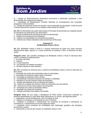 IV – indução ao Desenvolvimento Sustentável promovendo a distribuição equilibrada e bem
dimensionada dos equipamentos públicos;
V – implantação da Regularização Fundiária destinada ao remanejamento das ocupações
irregulares em áreas públicas;
VI – Criação de programas sociais de inclusão e para erradicação do sub-registro, conforme prevê
a Política Nacional em parceria com as Nações unidas através do UNICEF.
Art. 210. As efetividades das ações relacionadas à Promoção Social deverão ser avaliadas através
de indicadores de desempenho que demonstrem:
I – redução da diferença do percentual de índice de desemprego;
II – redução do percentual de sub-habitações;
III – melhoria na acessibilidade aos equipamentos públicos;
IV – melhoria dos índices indicadores sócio-econômicos do Município.
Subseção VI
Da Mobilidade Urbana e Rural
Art. 211. Mobilidade Urbana e Rural é o conjunto estruturado de ações que visam promover
deslocamentos ágeis, seguros e a custos acessíveis de pessoas e bens no Município de Bom
Jardim.
Parágrafo único. São questões estratégicas da Mobilidade Urbana e Rural no Município Bom
Jardim a presença de deslocamentos:
I – em tempo otimizado;
II – seguros;
III – a custo acessível;
IV – que atendam aos desejos de destino;
V – de baixo impacto ao meio ambiente.
Art. 212. Constituem-se diretrizes para a melhoria da Mobilidade Urbana e Rural no Município de
Bom Jardim:
I – priorização dos modos não motorizados sobre os motorizados;
II – priorização do transporte coletivo sobre o individual;
III – priorização da segurança sobre a fluidez;
IV – acessibilidade a pessoas portadoras de restrição a mobilidade;
V – disciplina do uso dos diversos modos de transportes;
VI – redução das distâncias entre as intenções de viagens;
VII – fluidez da circulação dos diversos modos de transportes nas vias públicas;
VIII – estímulo ao uso dos modos seguros de transportes;
IX – otimização dos custos do transporte coletivo;
X – integração dos modos de transportes;
XI – redução quantitativa das viagens motorizadas;
Parágrafo único. No que tange a abrangência do Plano Diretor, buscar-se-á consolidar as
diretrizes apresentadas no caput deste artigo utilizando-se, no mínimo, das seguintes ações:
I – implantando a Lei de Parcelamento, Uso e Ocupação do Solo:
a – validando ou ampliando a diversidade de usos no território;
b – validando ou ampliando o adensamento nos corredores de transporte e restringindo, se
necessário for, o adensamento em outras regiões da cidade;
c – ampliando novos corredores de centralidade para distribuição igualitária das atividades
econômicas e sociais;
d – setorizando os usos de alto impacto na mobilidade urbana e rural;
59

 