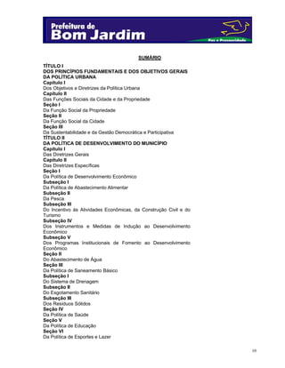 10
SUMÁRIO
TÍTULO I
DOS PRINCÍPIOS FUNDAMENTAIS E DOS OBJETIVOS GERAIS
DA POLÍTICA URBANA
Capítulo I
Dos Objetivos e Diretrizes da Política Urbana
Capítulo II
Das Funções Sociais da Cidade e da Propriedade
Seção I
Da Função Social da Propriedade
Seção II
Da Função Social da Cidade
Seção III
Da Sustentabilidade e da Gestão Democrática e Participativa
TÍTULO II
DA POLÍTICA DE DESENVOLVIMENTO DO MUNICÍPIO
Capítulo I
Das Diretrizes Gerais
Capítulo II
Das Diretrizes Específicas
Seção I
Da Política de Desenvolvimento Econômico
Subseção I
Da Política de Abastecimento Alimentar
Subseção II
Da Pesca
Subseção III
Do Incentivo às Atividades Econômicas, da Construção Civil e do
Turismo
Subseção IV
Dos Instrumentos e Medidas de Indução ao Desenvolvimento
Econômico
Subseção V
Dos Programas Institucionais de Fomento ao Desenvolvimento
Econômico
Seção II
Do Abastecimento de Água
Seção III
Da Política de Saneamento Básico
Subseção I
Do Sistema de Drenagem
Subseção II
Do Esgotamento Sanitário
Subseção III
Dos Resíduos Sólidos
Seção IV
Da Política de Saúde
Seção V
Da Política de Educação
Seção VI
Da Política de Esportes e Lazer
 