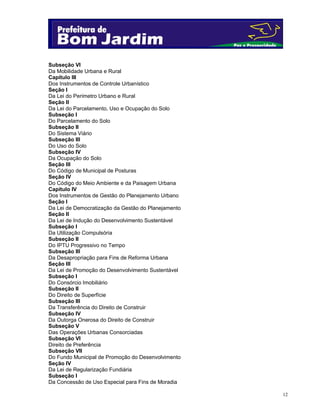 12
Subseção VI
Da Mobilidade Urbana e Rural
Capítulo III
Dos Instrumentos de Controle Urbanístico
Seção I
Da Lei do Perímetro Urbano e Rural
Seção II
Da Lei do Parcelamento, Uso e Ocupação do Solo
Subseção I
Do Parcelamento do Solo
Subseção II
Do Sistema Viário
Subseção III
Do Uso do Solo
Subseção IV
Da Ocupação do Solo
Seção III
Do Código de Municipal de Posturas
Seção IV
Do Código do Meio Ambiente e da Paisagem Urbana
Capítulo IV
Dos Instrumentos de Gestão do Planejamento Urbano
Seção I
Da Lei de Democratização da Gestão do Planejamento
Seção II
Da Lei de Indução do Desenvolvimento Sustentável
Subseção I
Da Utilização Compulsória
Subseção II
Do IPTU Progressivo no Tempo
Subseção III
Da Desapropriação para Fins de Reforma Urbana
Seção III
Da Lei de Promoção do Desenvolvimento Sustentável
Subseção I
Do Consórcio Imobiliário
Subseção II
Do Direito de Superfície
Subseção III
Da Transferência do Direito de Construir
Subseção IV
Da Outorga Onerosa do Direito de Construir
Subseção V
Das Operações Urbanas Consorciadas
Subseção VI
Direito de Preferência
Subseção VII
Do Fundo Municipal de Promoção do Desenvolvimento
Seção IV
Da Lei de Regularização Fundiária
Subseção I
Da Concessão de Uso Especial para Fins de Moradia
 