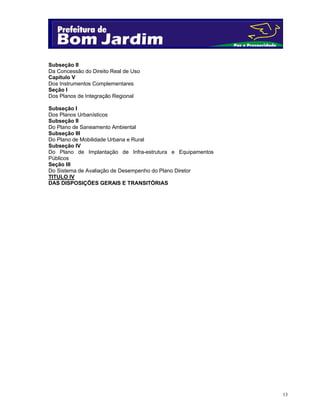 13
Subseção II
Da Concessão do Direito Real de Uso
Capítulo V
Dos Instrumentos Complementares
Seção I
Dos Planos de Integração Regional
Subseção I
Dos Planos Urbanísticos
Subseção II
Do Plano de Saneamento Ambiental
Subseção III
Do Plano de Mobilidade Urbana e Rural
Subseção IV
Do Plano de Implantação de Infra-estrutura e Equipamentos
Públicos
Seção III
Do Sistema de Avaliação de Desempenho do Plano Diretor
TITULO IV
DAS DISPOSIÇÕES GERAIS E TRANSITÓRIAS
 