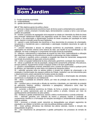 15
II – função social da propriedade;
III – sustentabilidade;
IV – gestão democrática e participativa.
Art. 4.º São objetivos gerais da política urbana:
I – promover o desenvolvimento econômico local, de forma social e ambientalmente sustentável;
II – garantir o direito universal à moradia digna, democratizando o acesso a terra e aos serviços
públicos de qualidade;
III – reverter o processo de segregação sócio-espacial na cidade por intermédio da oferta de áreas
para produção habitacional dirigida aos segmentos sociais de menor renda, inclusive em áreas
centrais, e da urbanização e regularização fundiária de áreas ocupadas por população de baixa
renda, visando à inclusão social de seus habitantes;
IV – garantir a justa distribuição dos benefícios e ônus decorrentes do processo de urbanização,
recuperando e transferindo para a coletividade a valorização imobiliária decorrente da ação do
Poder Público;
V – prevenir distorções e abusos na utilização econômica da propriedade, coibindo o uso
especulativo de imóveis urbanos como reserva de valor, que resulte na sua subutilização ou não
utilização, de modo a assegurar o cumprimento da função social da propriedade;
VI – adequar o adensamento à capacidade de suporte do meio físico, potencializando a utilização
das áreas bem providas de infra-estrutura e evitando a sobrecarga nas redes instaladas;
VII – promover o equilíbrio entre a proteção e ocupação das áreas de mananciais, assegurando
sua função de produtora de água para consumo público;
VIII – conter a ocupação habitacional da área urbanizada, garantindo a proteção dos mananciais;
IX – elevar a qualidade de vida da população, assegurando saneamento ambiental, infra-estrutura,
serviços públicos, equipamentos sociais e espaços verdes e de lazer qualificados;
X – garantir a acessibilidade universal, entendida como o acesso de todos e todas a qualquer ponto
do território, por intermédio da rede viária e do sistema de transporte público;
XI – estimular parcerias entre os setores público e privado em projetos de urbanização e de
ampliação e transformação dos espaços públicos da Cidade, mediante o uso de instrumentos para
o desenvolvimento urbano atendendo às funções sociais da cidade;
XII – consolidar os centros principais e secundários, incentivando a dinamização das atividades
econômicas e a ampliação do uso habitacional;
XIII – elevar a qualidade do ambiente urbano, por meio da proteção dos ambientes naturais e
construídos;
XIV – contribuir para a construção e difusão da memória e identidade, por intermédio da proteção
do patrimônio histórico, artístico, urbanístico e paisagístico, utilizando-o como meio de
desenvolvimento sustentável;
XV – aumentar a eficiência econômica da Cidade, de forma a ampliar os benefícios sociais e
reduzir os custos operacionais para os setores público e privado, inclusive por meio do
aperfeiçoamento administrativo do setor público;
XVI – fortalecer a gestão ambiental local, visando o efetivo monitoramento e controle ambiental;
XVII – estimular parcerias com institutos de ensino e pesquisa visando à produção de
conhecimento científico e a formulação de soluções tecnológica e ambientalmente adequadas às
políticas públicas;
XVIII – promover a inclusão social, reduzindo as desigualdades que atingem segmentos da
população e se refletem no território, por meio de políticas públicas sustentáveis;
XIX – incluir políticas afirmativas nas diretrizes dos planos setoriais, visando à redução das
desigualdades de gênero;
XX – criar mecanismos de planejamento e gestão participativa nos processos de tomada de
decisão;
 
