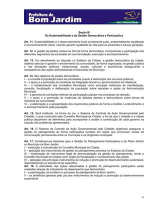18
Seção III
Da Sustentabilidade e da Gestão Democrática e Participativa
Art. 11. Sustentabilidade é o desenvolvimento local socialmente justo, ambientalmente equilibrado
e economicamente viável, visando garantir qualidade de vida para as presentes e futuras gerações.
Art. 12. A gestão da política urbana se fará de forma democrática, incorporando a participação dos
diferentes segmentos da sociedade em sua formulação, execução e acompanhamento.
Art. 13. Em atendimento ao disposto no Estatuto da Cidade, a gestão democrática da cidade,
objetiva valorizar e garantir o envolvimento da comunidade, de forma organizada, na gestão pública
e nas atividades políticas, institucionais, sociais, culturais e econômicas assegurando a
transparência das ações administrativas e financeiras do Município.
Art. 14. São objetivos da gestão democrática:
I – a consulta à população sobre as prioridades quanto à destinação dos recursos públicos;
II – o apoio e a promoção de iniciativas de Integração Social e o aprimoramento da cidadania;
III – o fortalecimento dos Conselhos Municipais como principais instâncias de manifestação,
consulta, fiscalização e deliberação da população sobre decisões e ações da Administração
Municipal;
IV – a garantia de condições efetivas da participação popular nos processos de decisão;
V – o apoio e a promoção de instâncias de debates abertos e democráticos sobre temas de
interesse da comunidade;
VI – a elaboração e a apresentação dos orçamentos públicos de forma a facilitar o entendimento e
o acompanhamento pela população.
Art. 15. Será instituído, na forma da Lei, o Sistema de Controle da Ação Governamental pelo
Cidadão, o qual conduzido pelo Conselho Municipal da Cidade, a fim de que o cidadão e a classe
política disponham de elementos para acompanhar e avaliar a contribuição de cada governo na
solução dos problemas apresentados.
Art. 16. O Sistema de Controle da Ação Governamental pelo Cidadão objetivará assegurar a
gestão do planejamento de forma participativa fundado em ações que promovam canais de
comunicação permanentes entre os munícipes e os dirigentes municipais.
Art. 17. Constituem-se diretrizes para a Gestão do Planejamento Participativo e do Plano Diretor
no Município de Bom Jardim:
I – instituição e manutenção do Conselho Municipal da Cidade;
II – aplicação dos instrumentos de gestão do planejamento previstos no Estatuto da Cidade.
III – implantação de instrumento legal de democratização da gestão do planejamento, tendo o
Conselho Municipal da Cidade como órgão de fiscalização e monitoramento das ações;
IV – aplicação dos principais instrumentos de indução e promoção do desenvolvimento sustentável,
disponibilizando-os através de lei específica.
Art. 18. A efetividade das ações relacionadas à gestão do planejamento participativo serão
avaliadas através de indicadores de desempenho que demonstrem:
I – a participação comunitária no processo de planejamento de Bom Jardim;
II – os benefícios gerados pelo uso dos instrumentos de indução e promoção do desenvolvimento
sustentável.
 