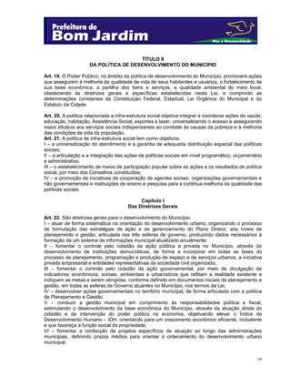 19
TÍTULO II
DA POLÍTICA DE DESENVOLVIMENTO DO MUNICÍPIO
Art. 19. O Poder Público, no âmbito da política de desenvolvimento do Município, promoverá ações
que assegurem à melhoria da qualidade de vida de seus habitantes e usuários, o fortalecimento de
sua base econômica, a partilha dos bens e serviços, a qualidade ambiental do meio local,
obedecendo às diretrizes gerais e específicas estabelecidas nesta Lei, e cumprindo as
determinações constantes da Constituição Federal, Estadual, Lei Orgânica do Municipal e do
Estatuto da Cidade.
Art. 20. A política relacionada a infra-estrutura social objetiva integrar e coordenar ações de saúde,
educação, habitação, Assistência Social, esportes e lazer, universalizando o acesso e assegurando
maior eficácia aos serviços sociais indispensáveis ao combate às causas da pobreza e à melhoria
das condições de vida da população.
Art. 21. A política de infra-estrutura social tem como objetivos:
I – a universalização do atendimento e a garantia de adequada distribuição espacial das políticas
sociais;
II – a articulação e a integração das ações de políticas sociais em nível programático, orçamentário
e administrativo;
III – o estabelecimento de meios de participação popular sobre as ações e os resultados de política
social, por meio dos Conselhos constituídos;
IV – a promoção de iniciativas de cooperação de agentes sociais, organizações governamentais e
não governamentais e instituições de ensino e pesquisa para a contínua melhoria da qualidade das
políticas sociais.
Capítulo I
Das Diretrizes Gerais
Art. 22. São diretrizes gerais para o desenvolvimento do Município:
I – atuar de forma sistemática na orientação do desenvolvimento urbano, organizando o processo
de formulação das estratégias de ação e de gerenciamento do Plano Diretor, aos níveis de
planejamento e gestão, articulada nas três esferas de governo, produzindo dados necessários à
formação de um sistema de informações municipal atualizado anualmente;
II – fomentar o controle pelo cidadão da ação pública e privada no Município, através do
desenvolvimento de instituições democráticas, de forma a incorporar em todas as fases do
processo de planejamento, programação e produção de espaço e de serviços urbanos, a iniciativa
privada empresarial e entidades representativas da sociedade civil organizada;
III – fomentar o controle pelo cidadão da ação governamental, por meio de divulgação de
indicadores econômicos, sociais, ambientais e urbanísticos que reflitam a realidade existente e
indiquem as metas a serem atingidas, conforme definido em documentos iniciais de planejamento e
gestão, em todas as esferas de Governo atuantes no Município, nos termos da Lei;
IV – desenvolver ações governamentais no território municipal, de forma articulada com a política
de Planejamento e Gestão;
V – conduzir a gestão municipal em cumprimento às responsabilidades política e fiscal,
estimulando o desenvolvimento da base econômica do Município, através da atuação direta do
cidadão e da intervenção do poder público na economia, objetivando elevar o Índice de
Desenvolvimento Humano – IDH, orientando para um crescimento econômico eficiente, includente
e que favoreça a função social da propriedade;
VI – fomentar a confecção de projetos específicos de atuação ao longo das administrações
municipais, definindo prazos médios para orientar o ordenamento do desenvolvimento urbano
municipal;
 