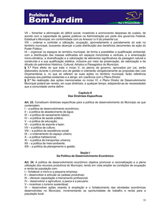 20
VII – fomentar a eliminação do déficit social, investindo e promovendo despesas de custeio, de
acordo com a capacidade de gastos públicos na Administração por parte dos governos Federal,
Estadual e Municipal, em conformidade com os Anexos I e II da presente Lei;
VIII – ordenar e controlar a utilização, ocupação, aproveitamento e parcelamento do solo no
território municipal, buscando alcançar a justa distribuição dos benefícios decorrentes da ação do
Poder Público;
IX – organizar os espaços do território municipal, de forma a possibilitar a qualificação ambiental,
com a distribuição das massas edificadas em espaços horizontais e verticais, e a amenização
micro-climática, a diversificação e a valorização de elementos significativos da paisagem natural e
construída e a sua qualificação estética, inclusive por meio da preservação, da valorização e da
difusão do patrimônio Histórico, Cultural, Artístico e Paisagístico do Município.
§ 1.º Para efeito do que trata o inciso V, os planos de governo, aprovados por Lei, serão
elaborados durante o primeiro ano de gestão e orientarão obrigatoriamente as propostas das Leis
Orçamentárias e, no que se referem as suas ações no território municipal, farão referência
expressa aos padrões existentes e a atingir, em coerência com o Plano Diretor.
§ 2.º Na realização das ações mencionadas no inciso VI, o Plano Diretor de Desenvolvimento
Municipal poderá ser revisto, em suas diretrizes, a qualquer tempo, adaptando-as às necessidades
que a comunidade venha definir.
Capítulo II
Das Diretrizes Específicas
Art. 23. Constituem diretrizes específicas para a política de desenvolvimento do Município as que
contemplem:
I – a política de desenvolvimento econômico;
II – a política de abastecimento de água;
III – a política de saneamento básico;
IV – a política de saúde pública;
V – a política de educação;
VI – a política de esporte e lazer;
VII – a política de cultura;
VIII – a política de assistência social;
IX – o ordenamento do espaço urbano;
X – a política habitacional;
XI – a política de transportes urbanos;
XII – a política de meio-ambiente;
XIII – a política de planejamento e gestão.
Seção I
Da Política de Desenvolvimento Econômico
Art. 24. A política de desenvolvimento econômico objetiva promover a racionalização e a plena
utilização dos recursos produtivos do Município, tendo em vista ampliar as condições de ocupação
e renda da população com:
I – fortalecer a micro e a pequena empresa;
II – desenvolver e articular as cadeias produtivas;
III – oferecer capacitação e treinamento profissional;
IV – desenvolver a agricultura, a pesca e a pecuária;
V – incentivar o turismo sustentável;
VI – desenvolver ações visando à ampliação e o fortalecimento das atividades econômicas
desenvolvidas no Município, incrementando as oportunidades de trabalho e renda para a
população local.
 