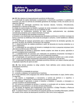21
Art. 25. São objetivos do desenvolvimento econômico do Município:
I – a promoção de ações destinadas a proporcionar o crescimento quantitativo e qualitativo da
economia, por meio do estímulo às atividades geradoras de emprego e renda, de acordo com os
seguintes objetivos:
a) promoção da valorização econômica dos recursos naturais, humanos, infra-estruturais,
paisagísticos e culturais do Município;
b) criação de oportunidades de trabalho e geração de renda necessária à sobrevivência condigna
dos habitantes e elevação contínua da sua qualidade de vida;
c) estímulo ao investimento produtivo do setor privado, particularmente nas atividades
consideradas prioritárias para o desenvolvimento municipal;
d) aumento da eficiência das atividades econômicas;
e) fomento a uma distribuição mais adequada das atividades econômicas no território municipal, de
forma a minimizar as distâncias entre locais de produção e consumo, e entre residência e destinos
importantes;
II – a identificação de espaços apropriados para o desenvolvimento de atividades agrícolas, de
pecuária, de pesca, de comércio, de serviços e de indústrias;
III – o desenvolvimento de cadeias produtivas a partir da demanda de insumos existentes ou a
serem implantados;
IV – a implantação de uma política de fomento a instalação de micro e pequenas empresas como
alternativa econômica para o Município;
V – a elaboração de estudos e pesquisas visando projetos nas áreas de pesca, agricultura e
pecuária ecologicamente sustentável;
VI – o estabelecimento de parcerias com instituições de assistência empresarial, tecnológica e
creditícia visando o apoio e o crescimento de micro e pequenas empresas;
VII – a implantação, em parceria com o governo estadual e federal e também com o setor privado,
de um centro de capacitação empresarial e treinamento profissional de mão-de-obra;
VIII – a elaboração de estudos sobre a atividade econômica informal, com vistas a orientar políticas
e legislação específica de apoio ao setor.
Art. 26. Nos termos previstos no artigo anterior, ficam definidos como vetores básicos de
desempenho econômico:
I – o turismo;
II – a produção;
III – o comércio e a prestação de serviços;
IV – a receita, a despesa, os investimentos e incentivos.
§ 1.º Ficam definidos como subgrupos dos vetores básicos mencionados no caput, dentre outros,
os seguintes:
I – Do turismo: a hospedagem, o eco-turismo, o turismo de aventura e o esportivo, o
entretenimento, a gastronomia, a cultura popular e os serviços turísticos;
II – Da produção: a agricultura, a pesca, a indústria, o mobiliário, o vestuário, a mineração e o
usufruto econômico da biodiversidade;
III – Do comércio e prestação de serviços: o comércio, a construção civil, as olarias, marcenarias,
serralherias e assemelhados e os demais serviços profissionais;
IV – Da receita, da despesa, dos investimentos e dos incentivos: o Código Tributário, a Planta de
Valores Genéricos, o Orçamento e a distribuição de recursos.
§ 2.º A qualquer tempo e em decorrência de proposta gerada nos Conselhos Municipais, poderão
ser criados novos vetores de desempenho econômico, bem como novos subgrupos.
 
