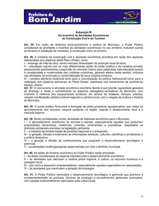 24
Subseção III
Do Incentivo às Atividades Econômicas
da Construção Civil e do Turismo
Art. 35. Em razão da dinâmica sócio-econômica e política do Município, o Poder Público
considerará de prioridade o incentivo às atividades econômicas no seu território, inclusive quanto
ao fomento à instalação de indústrias, à construção civil e ao turismo.
Art. 36. A indústria da construção civil é atividade econômica prioritária em razão dos aspectos
relacionados aos objetivos deste Plano Diretor, como:
I – emprego de mão de obra, sendo mercado dinamizador da produção local de bens;
II – articulação natural com as mais diferenciadas ações do poder público e da iniciativa privada,
pressionando positivamente a expansão do mercado interno para patamares mais elevados quanto
à complexidade e modernidade das unidades produtivas, gerando efeitos neste sentido, inclusive
nas atividades de promoção e comercialização de seus próprios produtos;
III – constitui elemento essencial tanto para a concretização da política habitacional como para a
realização dos objetivos estruturais do Plano Diretor, expressos nos mecanismos de controle do
espaço urbano.
Art. 37. O eco-turismo é atividade econômica prioritária devido à sua grande capacidade geradora
de emprego e renda e considerando os aspectos paisagístico-recreativos do Município, com
incentivo à melhoria dos equipamentos turísticos, em termos de hotelaria, serviços urbanos,
variada manifestação artístico-cultural regional e culinária local, com o resgate da Cultura e História
do Município.
Art. 38. O poder público fomentará a formação de pólos produtivos agropecuários com vistas ao
aproveitamento dos recursos naturais existente na região, visando o abastecimento local e o
mercado externo.
Art. 39. Serão consideradas, ainda, atividades de interesse econômico para o Município:
I – o aproveitamento econômico de animais e plantas, especialmente aqueles que possuírem
propriedades alimentícias, medicinais, corantes, ornamentais e cosméticas, respeitadas as
diretrizes ambientais previstas na legislação pertinente;
II – a indústria da transformação de produtos regionais e o artesanato;
III – a geração, difusão e tratamento de informações artísticas, culturais, científicas e jornalísticas e
a prática desportiva;
IV – a geração e difusão de conhecimentos que propiciem o desenvolvimento tecnológico e
gerencial;
V – as atividades hortifrutigranjeiras desenvolvidas em todo o território municipal.
Art. 40. As ações de fomento econômico do Poder Público darão prioridade:
I – às áreas consideradas de especial interesse para o desenvolvimento econômico;
II – às atividades que valorizem a matéria prima regional, a cultura, os recursos humanos e a
paisagem local;
III – aos micro e pequenos empreendedores, especialmente aqueles organizados em associações;
IV – às atividades que maximizem a geração de empregos.
Art. 41. O Poder Público estimulará o desenvolvimento tecnológico e gerencial que promova a
complementaridade de produtos, técnicas de produção e procedimentos gerenciais avançados,
com aqueles tradicionalmente valorizados pela cultura local.
 