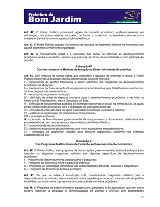 25
Art. 42. O Poder Público promoverá ações de fomento econômico preferencialmente em
articulação com outras esferas de poder, de forma a maximizar os resultados dos recursos
investidos e evitar lacunas e superposição de esforços.
Art. 43. O Poder Público buscará incrementar as relações do segmento informal da economia com
aquele segmento formalmente organizado.
Art. 44. O Planejamento anual e a execução das ações de estímulo ao desenvolvimento
econômico serão executados, sempre que possível, de forma descentralizada e com participação
popular.
Subseção IV
Dos Instrumentos e Medidas de Indução ao Desenvolvimento Econômico
Art. 45. Sem prejuízo de outras ações que estimulem a geração de emprego e renda, o Poder
Público promoverá o desenvolvimento econômico da seguinte maneira:
I – mecanismos de aportes financeiros a serem utilizados nos programas de desenvolvimento
econômico do Município;
II – mecanismos de financiamento de equipamentos e ferramentas para trabalhadores autônomos,
micro e pequenos empreendedores;
III – recursos do orçamento municipal;
IV – definição de áreas de especial interesse para o desenvolvimento econômico, a ser feito na
forma da Lei Parcelamento, Uso e Ocupação do Solo;
V – definição de equipamentos públicos de interesse econômico e social, na forma da Lei, os quais
serão considerados prioritários para a realização de operações urbanas;
VI – provisão de infra-estrutura de apoio à atividade econômica, inclusive a informal;
VII – estímulo à organização de produtores e consumidores;
VIII – operações urbanas;
IX – permuta de financiamento governamental de equipamentos e ferramentas, destinados aos
empreendedores, por bens e serviços demandados pelo Poder Público;
X – capacidade de recursos humanos;
XI – desburocratização de procedimentos para micro e pequenos empreendedores;
XII – execução de programas voltados para objetivos específicos, conforme nas diretrizes
estabelecidas na Lei.
Subseção V
Dos Programas Institucionais de Fomento ao Desenvolvimento Econômico
Art. 46. O Poder Público, sem prejuízos de outras ações governamentais, envidará esforços para
executar os seguintes programas voltados aos objetivos específicos de desenvolvimento
econômico:
I – Programa de desenvolvimento agropecuário e pesqueiro;
II – Programa de fomento à micro e pequena empresa;
III – Programa de valorização econômica das potencialidades artísticas, culturais e desportivas;
IV – Programa de fomento ao turismo ecológico;
Art. 47. No que se refere à construção civil, constituem-se programas voltados para o
desenvolvimento econômico dessa atividade, todos aqueles que decorram da execução da política
imobiliária, particularmente o programa de construção de moradias populares.
Art. 48. O Programa de desenvolvimento agropecuário, pesqueiro e da aqüicultura, que tem como
objetivo estimular a produção e comercialização de plantas e animais com propriedades
 