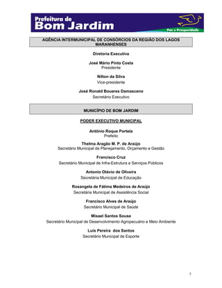 3
AGÊNCIA INTERMUNICIPAL DE CONSÓRCIOS DA REGIÃO DOS LAGOS
MARANHENSES
Diretoria Executiva
José Mário Pinto Costa
Presidente
Nilton da Silva
Vice-presidente
José Ronald Boueres Damasceno
Secretário Executivo
MUNICÍPIO DE BOM JARDIM
PODER EXECUTIVO MUNICIPAL
Antônio Roque Portela
Prefeito
Thelma Aragão M. P. de Araújo
Secretário Municipal de Planejamento, Orçamento e Gestão
Francisco Cruz
Secretário Municipal de Infra-Estrutura e Serviços Públicos
Antonio Otávio de Oliveira
Secretária Municipal de Educação
Rosangela de Fátima Medeiros de Araújo
Secretária Municipal de Assistência Social
Francisco Alves de Araújo
Secretário Municipal de Saúde
Misael Santos Sousa
Secretário Municipal de Desenvolvimento Agropecuário e Meio Ambiente
Luis Pereira dos Santos
Secretário Municipal de Esporte
 
