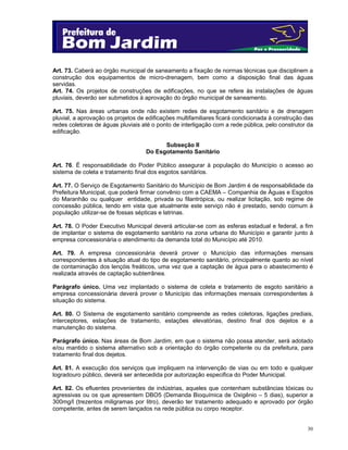 30
Art. 73. Caberá ao órgão municipal de saneamento a fixação de normas técnicas que disciplinem a
construção dos equipamentos de micro-drenagem, bem como a disposição final das águas
servidas.
Art. 74. Os projetos de construções de edificações, no que se refere às instalações de águas
pluviais, deverão ser submetidos à aprovação do órgão municipal de saneamento.
Art. 75. Nas áreas urbanas onde não existem redes de esgotamento sanitário e de drenagem
pluvial, a aprovação os projetos de edificações multifamiliares ficará condicionada à construção das
redes coletoras de águas pluviais até o ponto de interligação com a rede pública, pelo construtor da
edificação.
Subseção II
Do Esgotamento Sanitário
Art. 76. É responsabilidade do Poder Público assegurar à população do Município o acesso ao
sistema de coleta e tratamento final dos esgotos sanitários.
Art. 77. O Serviço de Esgotamento Sanitário do Município de Bom Jardim é de responsabilidade da
Prefeitura Municipal, que poderá firmar convênio com a CAEMA – Companhia de Águas e Esgotos
do Maranhão ou qualquer entidade, privada ou filantrópica, ou realizar licitação, sob regime de
concessão pública, tendo em vista que atualmente este serviço não é prestado, sendo comum à
população utilizar-se de fossas sépticas e latrinas.
Art. 78. O Poder Executivo Municipal deverá articular-se com as esferas estadual e federal, a fim
de implantar o sistema de esgotamento sanitário na zona urbana do Município e garantir junto à
empresa concessionária o atendimento da demanda total do Município até 2010.
Art. 79. A empresa concessionária deverá prover o Município das informações mensais
correspondentes à situação atual do tipo de esgotamento sanitário, principalmente quanto ao nível
de contaminação dos lençóis freáticos, uma vez que a captação de água para o abastecimento é
realizada através de captação subterrânea.
Parágrafo único. Uma vez implantado o sistema de coleta e tratamento de esgoto sanitário a
empresa concessionária deverá prover o Município das informações mensais correspondentes à
situação do sistema.
Art. 80. O Sistema de esgotamento sanitário compreende as redes coletoras, ligações prediais,
interceptores, estações de tratamento, estações elevatórias, destino final dos dejetos e a
manutenção do sistema.
Parágrafo único. Nas áreas de Bom Jardim, em que o sistema não possa atender, será adotado
e/ou mantido o sistema alternativo sob a orientação do órgão competente ou da prefeitura, para
tratamento final dos dejetos.
Art. 81. A execução dos serviços que impliquem na intervenção de vias ou em todo e qualquer
logradouro público, deverá ser antecedida por autorização especifica do Poder Municipal.
Art. 82. Os efluentes provenientes de indústrias, aqueles que contenham substâncias tóxicas ou
agressivas ou os que apresentem DBO5 (Demanda Bioquímica de Oxigênio – 5 dias), superior a
300mg/l (trezentos miligramas por litro), deverão ter tratamento adequado e aprovado por órgão
competente, antes de serem lançados na rede pública ou corpo receptor.
 