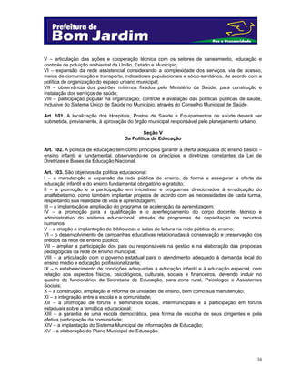 34
V – articulação das ações e cooperação técnica com os setores de saneamento, educação e
controle de poluição ambiental da União, Estado e Município;
VI – expansão da rede assistencial considerando a complexidade dos serviços, via de acesso,
meios de comunicação e transporte, indicadores populacionais e sócio-sanitários, de acordo com a
política de organização do espaço urbano municipal;
VII – observância dos padrões mínimos fixados pelo Ministério da Saúde, para construção e
instalação dos serviços de saúde;
VIII – participação popular na organização, controle e avaliação das políticas públicas de saúde,
inclusive do Sistema Único de Saúde no Município, através do Conselho Municipal de Saúde.
Art. 101. A localização dos Hospitais, Postos de Saúde e Equipamentos de saúde deverá ser
submetida, previamente, à aprovação do órgão municipal responsável pelo planejamento urbano.
Seção V
Da Política de Educação
Art. 102. A política de educação tem como princípios garantir a oferta adequada do ensino básico –
ensino infantil e fundamental, observando-se os princípios e diretrizes constantes da Lei de
Diretrizes e Bases da Educação Nacional.
Art. 103. São objetivos da política educacional:
I – a manutenção e expansão da rede pública de ensino, de forma a assegurar a oferta da
educação infantil e do ensino fundamental obrigatório e gratuito;
II – a promoção e a participação em iniciativas e programas direcionados à erradicação do
analfabetismo, como também implantar projetos de acordo com as necessidades de cada turma,
respeitando sua realidade de vida e aprendizagem;
III – a implantação e ampliação do programa de aceleração da aprendizagem;
IV – a promoção para a qualificação e o aperfeiçoamento do corpo docente, técnico e
administrativo do sistema educacional, através de programas de capacitação de recursos
humanos;
V – a criação e implantação de bibliotecas e salas de leitura na rede pública de ensino;
VI – o desenvolvimento de campanhas educativas relacionadas à conservação e preservação dos
prédios da rede de ensino público;
VII – ampliar a participação dos pais ou responsáveis na gestão e na elaboração das propostas
pedagógicas da rede de ensino municipal;
VIII – a articulação com o governo estadual para o atendimento adequado à demanda local do
ensino médio e educação profissionalizante;
IX – o estabelecimento de condições adequadas à educação infantil e à educação especial, com
relação aos aspectos físicos, psicológicos, culturais, sociais e financeiros, devendo incluir no
quadro de funcionários da Secretaria de Educação, para zona rural, Psicólogos e Assistentes
Sociais;
X – a construção, ampliação e reforma de unidades de ensino, bem como sua manutenção;
XI – a integração entre a escola e a comunidade;
XII – a promoção de fóruns e seminários locais, intermunicipais e a participação em fóruns
estaduais sobre a temática educacional;
XIII – a garantia de uma escola democrática, pela forma de escolha de seus dirigentes e pela
efetiva participação da comunidade;
XIV – a implantação do Sistema Municipal de Informações da Educação;
XV – a elaboração do Plano Municipal de Educação.
 