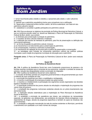 37
I - tornar reconhecido pelas cidadãs e cidadãos, e apropriado pela cidade, o valor cultural do
patrimônio;
II - garantir que o patrimônio arquitetônico tenha usos compatíveis com a edificação;
III - desenvolver o potencial turístico de Bom Jardim, de forma sustentável, com base em seu
patrimônio cultural e natural;
IV - estabelecer e consolidar a gestão participativa do patrimônio cultural.
Art. 113. Para se alcançar os objetivos de promoção da Política Municipal de Patrimônio Cultural, a
que se conforme previsto nesta Lei, deverá ser elaborado o Plano de Preservação do Patrimônio
Cultural de Bom Jardim, que conterá:
I - as diretrizes para preservação e proteção do patrimônio;
II - o inventário de bens culturais materiais e imateriais;
III - a definição dos imóveis de interesse do patrimônio, para fins de preservação e a definição dos
instrumentos aplicáveis;
IV - as formas de gestão do patrimônio cultural, inclusive:
a) os mecanismos e os instrumentos para a preservação do patrimônio;
b) as compensações, incentivos e estímulos à preservação;
c) os mecanismos de captação de recursos para a política de preservação e conservação;
VI - as estratégias para inclusão da componente patrimônio cultural nas políticas públicas
municipais e para criação de programas municipais de educação para o patrimônio.
Parágrafo único. O Plano de Preservação do Patrimônio Cultural de Bom Jardim será instituído
por lei.
Seção VIII
Da Política de Assistência Social
Art. 114. A política de Assistência Social tem como fundamento proporcionar às pessoas e às
famílias carentes condições para a conquista de sua autonomia, mediante o combate às causas da
pobreza, redução das desigualdades sociais e promoção da integração.
Art. 115. A política de Assistência Social tem como objetivos:
I – a inclusão de famílias carentes em programas governamentais e não governamentais que visem
à melhoria de suas condições de vida;
II – a promoção de programas que visem a reabilitação e reintegração;
III – o incentivo à participação de empresas privadas nas ações sociais;
IV – o incentivo e o fortalecimento à participação dos segmentos sociais organizados nas decisões
ligadas à Assistência Social;
V – a capacitação profissional dos jovens através da articulação e implantação de programas dos
vários níveis de governo;
VI – a ampliação dos programas nutricionais existentes através de um prévio levantamento das
demandas locais;
VII – a realização estudos sistemáticos para a implantação do Plano Municipal de Assistência
Social do Município;
VIII – a ampliação e promoção da assistência aos idosos, aos portadores de necessidades
especiais, às gestantes, aos adolescentes, aos portadores de doenças infecto-contagiosas e aos
dependentes de drogas, através de programas específicos e também do apoio às iniciativas não
governamentais;
IX – a ampliação e adequada manutenção da rede de creches existentes no Município, permitindo
o atendimento com qualidade a um maior número de crianças.
 