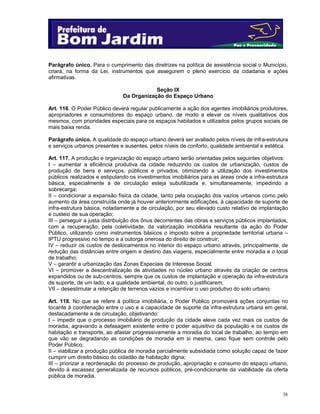38
Parágrafo único. Para o cumprimento das diretrizes na política de assistência social o Município,
criará, na forma da Lei, instrumentos que assegurem o pleno exercício da cidadania e ações
afirmativas.
Seção IX
Da Organização do Espaço Urbano
Art. 116. O Poder Público deverá regular publicamente a ação dos agentes imobiliários produtores,
apropriadores e consumidores do espaço urbano, de modo a elevar os níveis qualitativos dos
mesmos, com prioridades especiais para os espaços habitados e utilizados pelos grupos sociais de
mais baixa renda.
Parágrafo único. A qualidade do espaço urbano deverá ser avaliado pelos níveis de infra-estrutura
e serviços urbanos presentes e ausentes, pelos níveis de conforto, qualidade ambiental e estética.
Art. 117. A produção e organização do espaço urbano serão orientadas pelos seguintes objetivos:
I – aumentar a eficiência produtiva da cidade reduzindo os custos de urbanização, custos de
produção de bens e serviços, públicos e privados, otimizando a utilização dos investimentos
públicos realizados e estipulando os investimentos imobiliários para as áreas onde a infra-estrutura
básica, especialmente a de circulação esteja subutilizada e, simultaneamente, impedindo a
sobrecarga;
II – condicionar a expansão física da cidade, tanto pela ocupação dos vazios urbanos como pelo
aumento da área construída onde já houver anteriormente edificações, à capacidade de suporte de
infra-estrutura básica, notadamente a de circulação, por seu elevado custo relativo de implantação
e custeio de sua operação;
III – perseguir a justa distribuição dos ônus decorrentes das obras e serviços públicos implantados,
com a recuperação, pela coletividade, da valorização imobiliária resultante da ação do Poder
Público, utilizando como instrumentos básicos o imposto sobre a propriedade territorial urbana –
IPTU progressivo no tempo e a outorga onerosa do direito de construir;
IV – reduzir os custos de deslocamentos no interior do espaço urbano através, principalmente, de
redução das distâncias entre origem e destino das viagens, especialmente entre moradia e o local
de trabalho;
V – garantir a urbanização das Zonas Especiais de Interesse Social;
VI – promover a descentralização de atividades no núcleo urbano através da criação de centros
expandidos ou de sub-centros, sempre que os custos de implantação e operação da infra-estrutura
de suporte, de um lado, e a qualidade ambiental, do outro, o justificarem;
VII – desestimular a retenção de terrenos vazios e incentivar o uso produtivo do solo urbano.
Art. 118. No que se refere à política imobiliária, o Poder Público promoverá ações conjuntas no
tocante à coordenação entre o uso e a capacidade de suporte da infra-estrutura urbana em geral,
destacadamente a de circulação, objetivando:
I – impedir que o processo imobiliário de produção da cidade eleve cada vez mais os custos de
moradia, agravando a defasagem existente entre o poder aquisitivo da população e os custos de
habitação e transporte, ao afastar progressivamente a moradia do local de trabalho, ao tempo em
que vão se degradando as condições de moradia em si mesma, caso fique sem controle pelo
Poder Público;
II – viabilizar a produção pública de moradia parcialmente subsidiada como solução capaz de fazer
cumprir um direito básico do cidadão de habitação digna;
III – priorizar a reordenação do processo de produção, apropriação e consumo do espaço urbano,
devido à escassez generalizada de recursos públicos, pré-condicionante da viabilidade da oferta
pública de moradia.
 