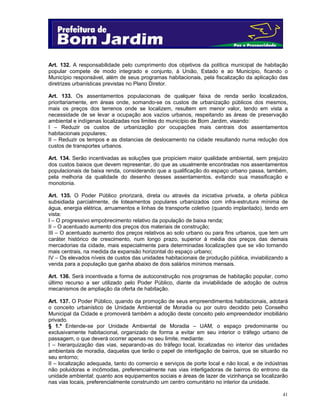 41
Art. 132. A responsabilidade pelo cumprimento dos objetivos da política municipal de habitação
popular compete de modo integrado e conjunto, à União, Estado e ao Município, ficando o
Município responsável, além de seus programas habitacionais, pela fiscalização da aplicação das
diretrizes urbanísticas previstas no Plano Diretor.
Art. 133. Os assentamentos populacionais de qualquer faixa de renda serão localizados,
prioritariamente, em áreas onde, somando-se os custos de urbanização públicos dos mesmos,
mais os preços dos terrenos onde se localizem, resultem em menor valor, tendo em vista a
necessidade de se levar a ocupação aos vazios urbanos, respeitando as áreas de preservação
ambiental e indígenas localizadas nos limites do município de Bom Jardim, visando:
I – Reduzir os custos de urbanização por ocupações mais centrais dos assentamentos
habitacionais populares;
II – Reduzir os tempos e as distancias de deslocamento na cidade resultando numa redução dos
custos de transportes urbanos.
Art. 134. Serão incentivadas as soluções que propiciem maior qualidade ambiental, sem prejuízo
dos custos baixos que devem representar, do que as usualmente encontradas nos assentamentos
populacionais de baixa renda, considerando que a qualificação do espaço urbano passa, também,
pela melhoria da qualidade do desenho desses assentamentos, evitando sua massificação e
monotonia.
Art. 135. O Poder Público priorizará, direta ou através da iniciativa privada, a oferta pública
subsidiada parcialmente, de loteamentos populares urbanizados com infra-estrutura mínima de
água, energia elétrica, arruamentos e linhas de transporte coletivo (quando implantado), tendo em
vista:
I – O progressivo empobrecimento relativo da população de baixa renda;
II – O acentuado aumento dos preços dos materiais de construção;
III – O acentuado aumento dos preços relativos ao solo urbano ou para fins urbanos, que tem um
caráter histórico de crescimento, num longo prazo, superior à média dos preços das demais
mercadorias da cidade, mais especialmente para determinadas localizações que se vão tornando
mais centrais, na medida da expansão horizontal do espaço urbano;
IV – Os elevados níveis de custos das unidades habitacionais de produção pública, inviabilizando a
venda para a população que ganha abaixo de dois salários mínimos mensais.
Art. 136. Será incentivada a forma de autoconstrução nos programas de habitação popular, como
último recurso a ser utilizado pelo Poder Público, diante da inviabilidade de adoção de outros
mecanismos de ampliação da oferta de habitação.
Art. 137. O Poder Público, quando da promoção de seus empreendimentos habitacionais, adotará
o conceito urbanístico de Unidade Ambiental de Moradia ou por outro decidido pelo Conselho
Municipal da Cidade e promoverá também a adoção deste conceito pelo empreendedor imobiliário
privado.
§ 1.º Entende-se por Unidade Ambiental de Moradia – UAM, o espaço predominante ou
exclusivamente habitacional, organizado de forma a evitar em seu interior o tráfego urbano de
passagem, o que deverá ocorrer apenas no seu limite, mediante:
I – hierarquização das vias, separando-as do tráfego local, localizadas no interior das unidades
ambientais de moradia, daquelas que terão o papel de interligação de bairros, que se situarão no
seu entorno;
II – localização adequada, tanto do comercio e serviços de porte local e não local, e de indústrias
não poluidoras e incômodas, preferencialmente nas vias interligadoras de bairros do entrono da
unidade ambiental; quanto aos equipamentos sociais e áreas de lazer de vizinhança se localizarão
nas vias locais, preferencialmente construindo um centro comunitário no interior da unidade.
 