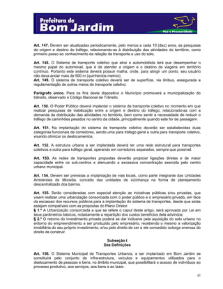43
Art. 147. Devem ser atualizadas periodicamente, pelo menos a cada 10 (dez) anos, as pesquisas
de origem e destino do tráfego, relacionando-as à distribuição das atividades do território, como
primeiro passo ao conhecimento da relação de transporte e uso do solo.
Art. 148. O Sistema de transporte coletivo que atrai o automobilista terá que desempenhar o
mesmo papel do automóvel, que é de atender a origem e o destino de viagens em território
contínuo. Portanto este sistema deverá possuir malha, onde, para atingir um ponto, seu usuário
não deva andar mais de 500 m (quinhentos metros).
Art. 149. O sistema de transporte coletivo deverá ser de superfície, via ônibus, assegurada a
regulamentação de outros meios de transporte coletivo.
Parágrafo único. Para os fins deste dispositivo o Município promoverá a municipalização do
trânsito, observado o Código Nacional de Trânsito.
Art. 150. O Poder Público deverá implantar o sistema de transporte coletivo no momento em que
realizar pesquisas de viabilização entre a origem e destino do tráfego, relacionado-as com a
demanda da distribuição das atividades no território, bem como sentir a necessidade de reduzir o
tráfego de caminhões pesados no centro da cidade, principalmente quando este for de passagem.
Art. 151. Na implantação do sistema de transporte coletivo deverão ser estabelecidas duas
categorias funcionais de corredores, sendo uma para tráfego geral e outra para transporte coletivo,
visando otimizar os deslocamentos.
Art. 152. A estrutura urbana a ser implantada deverá ter uma rede estrutural para transportes
coletivos e outra para tráfego geral, operando em corredores separados, sempre que possível.
Art. 153. As redes de transportes propostas deverão propiciar ligações diretas e de maior
capacidade entre os sub-centros e atenuando a excessiva concentração exercida pelo centro
urbano municipal.
Art. 154. Devem ser previstas a implantação de vias locais, como parte integrante das Unidades
Ambientais de Moradia, conceito das unidades de vizinhança na forma de planejamento
descentralizado dos bairros.
Art. 155. Serão consideradas com especial atenção as iniciativas públicas e/ou privadas, que
visem realizar uma urbanização consorciada com o poder público e o empresário privado, em face
da escassez dos recursos públicos para a implantação do sistema de transportes, desde que estas
estejam compatíveis com as propostas do Plano Diretor.
§ 1.º A Urbanização consorciada a que se refere o caput deste artigo, será aprovada por Lei em
seus parâmetros básicos, notadamente a repartição dos custos benefícios dela advindos;
§ 2.º O retorno do investimento privado poderá se dar inclusive pela aquisição do solo urbano no
entorno do empreendimento a ser produzido pelo empresário, recebendo o mesmo a valorização
imobiliária do seu próprio investimento, e/ou pelo direito de ser a ele concedido outorga onerosa do
direito de construir.
Subseção I
Das Definições
Art. 156. O Sistema Municipal de Transportes Urbanos, a ser implantado em Bom Jardim se
constituirá pelo conjunto de infra-estrutura, veículos e equipamentos utilizados para o
deslocamento de pessoas e bens, no âmbito municipal, que possibilitará o acesso de indivíduos ao
processo produtivo, aos serviços, aos bens e ao lazer.
 