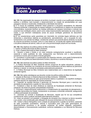 45
Art. 161. Na organização dos espaços do território municipal, visando a sua qualificação ambiental,
estética e simbólica, será buscado o desenvolvimento ou criação de peculiaridades em suas
paisagens naturais e construídas, fortalecendo a identidade dos bairros.
§ 1.º A busca de qualidade ambiental visará preservar e recuperar ecossistema de relevante
interesse ambiental, a despoluição do espaço habitado e se desdobrará no objetivo de amenização
micro-climática, buscando distribuir as massas edificadas em espaços horizontais e verticais que
propiciem boa ventilação urbana, assim como vistas reciprocamente valorizadas de umas sobre as
outras, e que eliminem indesejáveis zonas de pouca ventilação geradoras de desconforto
ambiental.
§ 2.º As características serão garantidas por intermédio de controles legais definidos por leis
ambientais e urbanísticas relativas ao parcelamento, aproveitamento, uso e ocupação do solo,
tombamento e de controle de tráfego, constituindo sempre que possível planos diretores na escala
do conjunto do território municipal, como é o caso desta Lei, na escala das regiões administrativas
e de planos diretores de bairros, cada um com uma pormenorização própria de sua escala.
Art. 162. São objetivos da política pública do Meio Ambiente:
I - Instituir a Política Municipal de Meio Ambiente;
II - Criar o Sistema Municipal do Meio Ambiente;
III - Garantir a todos o direito a um meio ambiente ecologicamente saudável e equilibrado,
essencial à sadia qualidade de vida, assegurando sua harmonia com o desenvolvimento
econômico e social, para as atuais e futuras gerações;
IV - Considerar a conservação e a preservação dos aspectos naturais, como apelo fundamental de
suporte de uma política de desenvolvimento turístico, econômico e social do Município.
Art. 163. São diretrizes da política pública do Meio Ambiente:
I - A Política Municipal de Meio Ambiente deverá compor-se de ações educativas, judiciais e
administrativas, baseadas nos inventários de recursos ambientais e de bens relativos ao patrimônio
histórico e natural, no controle de atividades potencialmente poluidoras;
II - A Política Municipal de Meio Ambiente será implementada com a observância da legislação
ambiental vigente.
Art. 164. São ações estratégicas que deverão constar da política pública do Meio Ambiente:
I - Inclusão do Município no Sistema Nacional de Meio Ambiente - SISNAMA;
II - Definir áreas prioritárias de ação governamental relativa à qualidade e ao equilíbrio ecológico,
mediante estudos de capacidade de suporte ambiental;
III - Capacitar as equipes técnicas e gerenciais do Executivo Municipal para o exercício das
atividades de planejamento e gestão do meio ambiente;
IV - Fortalecer e dotar de maior eficiência os sistemas de fiscalização ambiental do Município,
sobretudo nas áreas de grande vulnerabilidade ambiental;
V - Promover o desenvolvimento institucional e o fortalecimento da capacidade de planejamento e
de gestão democrática da Cidade, incorporando no processo a dimensão ambiental, assegurando
a efetiva participação da sociedade;
VI - Submeter ao controle e fiscalização do Município, naquilo que for da sua competência
constitucional, toda e qualquer atividade potencialmente poluidora;
VII - Impor ao poluidor e ao predador, a obrigação de recuperar e/ou indenizar os danos causados
e ao usuário, uma contribuição pela utilização de recursos ambientais com fins lucrativos;
VIII - Instituir a Bacia Hidrográfica como unidade de planejamento e gestão do território, passando
da ação puramente controladora, setorial e burocrática para uma ação gerenciadora do
desenvolvimento econômico e da questão ambiental, de caráter integrado, participativo,
descentralizado e financeiramente sustentável, conforme estabelece a Lei Nacional de Recursos
Hídricos;
 
