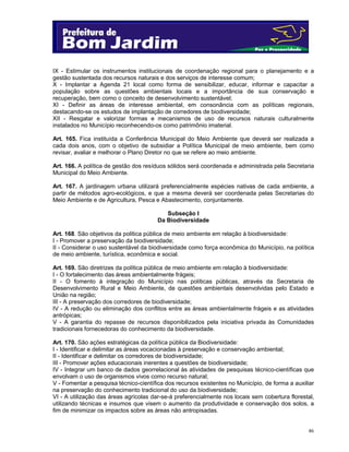 46
IX - Estimular os instrumentos institucionais de coordenação regional para o planejamento e a
gestão sustentada dos recursos naturais e dos serviços de interesse comum;
X - Implantar a Agenda 21 local como forma de sensibilizar, educar, informar e capacitar a
população sobre as questões ambientais locais e a importância de sua conservação e
recuperação, bem como o conceito de desenvolvimento sustentável;
XI - Definir as áreas de interesse ambiental, em consonância com as políticas regionais,
destacando-se os estudos de implantação de corredores de biodiversidade;
XII - Resgatar e valorizar formas e mecanismos de uso de recursos naturais culturalmente
instalados no Município reconhecendo-os como patrimônio imaterial.
Art. 165. Fica instituída a Conferência Municipal do Meio Ambiente que deverá ser realizada a
cada dois anos, com o objetivo de subsidiar a Política Municipal de meio ambiente, bem como
revisar, avaliar e melhorar o Plano Diretor no que se refere ao meio ambiente.
Art. 166. A política de gestão dos resíduos sólidos será coordenada e administrada pela Secretaria
Municipal do Meio Ambiente.
Art. 167. A jardinagem urbana utilizará preferencialmente espécies nativas de cada ambiente, a
partir de métodos agro-ecológicos, e que a mesma deverá ser coordenada pelas Secretarias do
Meio Ambiente e de Agricultura, Pesca e Abastecimento, conjuntamente.
Subseção I
Da Biodiversidade
Art. 168. São objetivos da política pública de meio ambiente em relação à biodiversidade:
I - Promover a preservação da biodiversidade;
II - Considerar o uso sustentável da biodiversidade como força econômica do Município, na política
de meio ambiente, turística, econômica e social.
Art. 169. São diretrizes da política pública de meio ambiente em relação à biodiversidade:
I - O fortalecimento das áreas ambientalmente frágeis;
II - O fomento à integração do Município nas políticas públicas, através da Secretaria de
Desenvolvimento Rural e Meio Ambiente, de questões ambientais desenvolvidas pelo Estado e
União na região;
III - A preservação dos corredores de biodiversidade;
IV - A redução ou eliminação dos conflitos entre as áreas ambientalmente frágeis e as atividades
antrópicas;
V - A garantia do repasse de recursos disponibilizados pela iniciativa privada às Comunidades
tradicionais fornecedoras do conhecimento da biodiversidade.
Art. 170. São ações estratégicas da política pública da Biodiversidade:
I - Identificar e delimitar as áreas vocacionadas à preservação e conservação ambiental;
II - Identificar e delimitar os corredores de biodiversidade;
III - Promover ações educacionais inerentes a questões de biodiversidade;
IV - Integrar um banco de dados georrelacional às atividades de pesquisas técnico-científicas que
envolvam o uso de organismos vivos como recurso natural;
V - Fomentar a pesquisa técnico-científica dos recursos existentes no Município, de forma a auxiliar
na preservação do conhecimento tradicional do uso da biodiversidade;
VI - A utilização das áreas agrícolas dar-se-á preferencialmente nos locais sem cobertura florestal,
utilizando técnicas e insumos que visem o aumento da produtividade e conservação dos solos, a
fim de minimizar os impactos sobre as áreas não antropisadas.
 