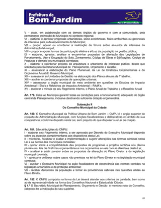 49
V – atuar, em colaboração com os demais órgãos do governo e com a comunidade, pela
permanente promoção do Município no contexto regional;
VI – elaborar e apreciar propostas urbanísticas, sócio-econômicas, físico-ambientais ou gerenciais
de interesse para o desenvolvimento do Município;
VII – propor, apoiar ou coordenar a realização de fóruns sobre assuntos de interesse da
Administração Municipal;
VIII – propor e apoiar formas de participação efetiva e eficaz da população na gestão pública;
IX – elaborar, apreciar, analisar e encaminhar propostas de alteração das Legislações de
Parcelamento, Uso e Ocupação do Solo, Zoneamento, Código de Obras e Edificações, Código de
Posturas e demais leis municipais correlatas;
X – elaborar e coordenar projetos de arquitetura e urbanismo de interesse público, desde que
solicitado pela Secretaria Municipal de Planejamento, Orçamento e Gestão.
XI – assessorar a elaboração do Plano Plurianual, da Lei de Diretrizes Orçamentárias e do
Orçamento Anual do Governo Municipal;
XII – assessorar as Unidades de Gestão na elaboração dos Planos Anuais de Trabalho;
XIII – acolher e coordenar propostas de operações urbanas;
XIV – assessorar o órgão municipal de meio ambiente em questões de Estudos de Impacto
Ambiental – EIA’s e Relatórios de Impactos Ambiental – RIMA’s;
XV – elaborar a minuta do seu Regimento Interno, o Plano Anual de Trabalho e o Relatório Anual
.
Art. 179. Cabe ao Município garantir todas as condições para o funcionamento adequado do órgão
central de Planejamento, inclusive destinando suficiente dotação orçamentária.
Subseção II
Do Conselho Municipal da Cidade
Art. 180. O Conselho Municipal da Política Urbana de Bom Jardim – CMPU é o órgão superior de
consulta da Administração Municipal, com funções fiscalizadoras e deliberativas no âmbito de sua
competência, conforme disposto nesta Lei, sem prejuízo do que dispuser sua Lei de criação.
Art. 181. São atribuições do CMPU:
I - elaborar seu Regimento Interno, a ser aprovado por Decreto do Executivo Municipal dispondo
sobre os aspectos complementares aos dispositivos desta Lei;
II - monitorar, fiscalizar e avaliar a implementação e sugerir alterações das normas contidas nesta
Lei e as demais leis municipais correlatas;
III - opinar sobre a compatibilidade das propostas de programas e projetos contidos nos planos
plurianuais, leis de diretrizes orçamentárias e nos orçamentos anuais com as diretrizes desta Lei;
IV - analisar e emitir parecer sobre as propostas de alteração do Plano Diretor e da legislação
municipal correlata;
V - apreciar e deliberar sobre casos não previstos na lei do Plano Diretor e na legislação municipal
correlata;
VI - auxiliar o Executivo Municipal na ação fiscalizadora de observância das normas contidas na
legislação urbanística e de proteção ambiental;
VII - receber denúncias da população e tomar as providências cabíveis nas questões afetas ao
Plano Diretor.
Art. 182. O CMPU composto na forma da Lei deverá atender aos critérios de paridade, bem como
ao de representatividade na forma dos Conselhos Nacional e Estadual da Cidade.
§ 1.º O Secretário Municipal de Planejamento, Orçamento e Gestão é membro nato do Conselho,
cabendo-lhe a indicação do seu suplente.
 