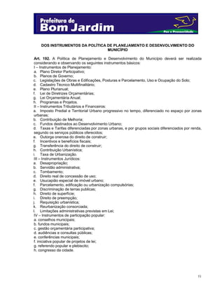 51
DOS INSTRUMENTOS DA POLÍTICA DE PLANEJAMENTO E DESENVOLVIMENTO DO
MUNICÍPIO
Art. 192. A Política de Planejamento e Desenvolvimento do Município deverá ser realizada
considerando e observando os seguintes instrumentos básicos:
I – Instrumentos de Planejamento:
a. Plano Diretor Participativo;
b. Planos de Governo;
c. Legislações de Obras e Edificações, Posturas e Parcelamento, Uso e Ocupação do Solo;
d. Cadastro Técnico Multifinalitário;
e. Plano Plurianual;
f. Lei de Diretrizes Orçamentárias;
g. Lei Orçamentária Anual;
h. Programas e Projetos.
II – Instrumentos Tributários e Financeiros:
a. Imposto Predial e Territorial Urbano progressivo no tempo, diferenciado no espaço por zonas
urbanas;
b. Contribuição de Melhoria;
c. Fundos destinados ao Desenvolvimento Urbano;
d. Taxas e Tarifas diferenciadas por zonas urbanas, e por grupos sociais diferenciados por renda,
segundo os serviços públicos oferecidos;
e. Outorga onerosa do direito de construir;
f. Incentivos e benefícios fiscais;
g. Transferência do direito de construir;
h. Contribuição Urbanística;
i. Taxa de Urbanização.
III – Instrumentos Jurídicos:
a. Desapropriação;
b. Servidão administrativa;
c. Tombamento;
d. Direito real de concessão de uso;
e. Usucapião especial de imóvel urbano;
f. Parcelamento, edificação ou urbanização compulsórias;
g. Discriminação de terras publicas;
h. Direito de superfície;
i. Direito de preempção;
j. Requisição urbanística;
k. Reurbanização consorciada;
l. Limitações administrativas previstas em Lei;
IV – Instrumentos de participação popular:
a. conselhos municipais;
b. fundos municipais;
c. gestão orçamentária participativa;
d. audiências e consultas públicas;
e. conferências municipais;
f. iniciativa popular de projetos de lei;
g. referendo popular e plebiscito;
h. congresso da cidade.
 
