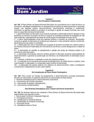 52
Capítulo I
Dos Princípios Fundamentais
Art. 193. O Plano Diretor de Desenvolvimento Municipal, em consonância com a visão de futuro, os
princípios e estratégias estabelecidos no planejamento da política de desenvolvimento e expansão
urbana, nos aspectos político, sócio-econômico, físico-territorial, ambiental e institucional,
orientando os agentes públicos e privados na produção e gestão do espaço territorial, tem como
base os seguintes princípios fundamentais:
I – o desenvolvimento do Município como suporte à geração e distribuição justa de riquezas e seus
benefícios no território municipal, de forma a superar as condições precárias de qualidade de vida
hoje existentes, especialmente nas áreas de concentração de população de baixa renda;
II – a plena responsabilidade social dos agentes públicos e privados de produção, apropriação,
consumo e gestão do Município por práticas que preservem o meio ambiente natural e construído,
decorrentes de suas ações ou omissões;
III – a distribuição dos usos e intensidade de ocupação do território municipal com critérios justos e
de inclusão social para implantação de infra-estrutura econômica e social assegurando a cidade de
todos;
IV – a participação do cidadão no planejamento e gestão das ações de interesse público e do
controle de suas execuções;
V – a valorização da produção cultural e artística gerada no Município enquanto potencialidade de
desenvolvimento e garantia da preservação da memória e do fortalecimento da identidade local e
regional;
VI – a eficácia, a eficiência e a agilidade no trato dos negócios públicos;
VII – a instituição de um processo permanente de planejamento, de caráter técnico e político, onde
a participação, a negociação e a cooperação sejam práticas fundamentais;
VIII – a adequação dos gastos públicos aos objetivos de desenvolvimento urbano, privilegiando
investimentos multiplicadores do bem estar coletivo.
Capítulo II
Da Constituição do Plano Diretor Participativo
Art. 194. Para cumprir as funções de planejamento e desenvolvimento municipal participativo
deverão ser observados os seguintes elementos de estruturação do Plano Diretor:
I – diretrizes estratégicas para o desenvolvimento sustentável;
II – instrumentos de controle urbanístico;
III – instrumentos de gestão e planejamento;
IV – instrumentos complementares.
Seção I
Das Diretrizes Estratégicas para o Desenvolvimento Sustentável
Art. 195. As diretrizes básicas que nortearão o Plano Diretor de Desenvolvimento Municipal estão
segmentadas nas seguintes incisos:
I – Estruturação Territorial e Integração Regional;
II – Promoção Econômica;
III – Qualificação do Ambiente Natural;
IV – Qualificação do Ambiente Construído;
V – Promoção Social;
VI – Mobilidade Urbana e Rural.
 