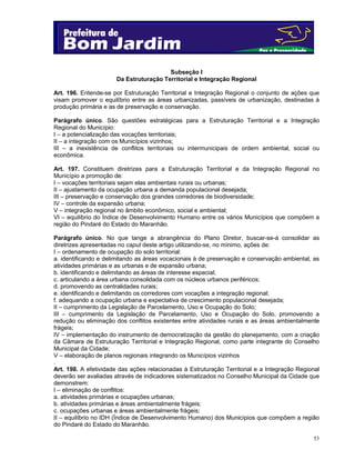 53
Subseção I
Da Estruturação Territorial e Integração Regional
Art. 196. Entende-se por Estruturação Territorial e Integração Regional o conjunto de ações que
visam promover o equilíbrio entre as áreas urbanizadas, passíveis de urbanização, destinadas à
produção primária e as de preservação e conservação.
Parágrafo único. São questões estratégicas para a Estruturação Territorial e a Integração
Regional do Município:
I – a potencialização das vocações territoriais;
II – a integração com os Municípios vizinhos;
III – a inexistência de conflitos territoriais ou intermunicipais de ordem ambiental, social ou
econômica.
Art. 197. Constituem diretrizes para a Estruturação Territorial e da Integração Regional no
Município a promoção de:
I – vocações territoriais sejam elas ambientais rurais ou urbanas;
II – ajustamento da ocupação urbana a demanda populacional desejada;
III – preservação e conservação dos grandes corredores de biodiversidade;
IV – controle da expansão urbana;
V – integração regional no âmbito econômico, social e ambiental;
VI – equilíbrio do Índice de Desenvolvimento Humano entre os vários Municípios que compõem a
região do Pindaré do Estado do Maranhão.
Parágrafo único. No que tange a abrangência do Plano Diretor, buscar-se-á consolidar as
diretrizes apresentadas no caput deste artigo utilizando-se, no mínimo, ações de:
I – ordenamento de ocupação do solo territorial:
a. identificando e delimitando as áreas vocacionais à de preservação e conservação ambiental, as
atividades primárias e as urbanas e de expansão urbana;
b. identificando e delimitando as áreas de interesse especial;
c. articulando a área urbana consolidada com os núcleos urbanos periféricos;
d. promovendo as centralidades rurais;
e. identificando e delimitando os corredores com vocações a integração regional;
f. adequando a ocupação urbana e expectativa de crescimento populacional desejada;
II – cumprimento da Legislação de Parcelamento, Uso e Ocupação do Solo;
III – cumprimento da Legislação de Parcelamento, Uso e Ocupação do Solo, promovendo a
redução ou eliminação dos conflitos existentes entre atividades rurais e as áreas ambientalmente
frágeis;
IV – implementação do instrumento de democratização da gestão do planejamento, com a criação
da Câmara de Estruturação Territorial e Integração Regional, como parte integrante do Conselho
Municipal da Cidade;
V – elaboração de planos regionais integrando os Municípios vizinhos
.
Art. 198. A efetividade das ações relacionadas à Estruturação Territorial e a Integração Regional
deverão ser avaliadas através de indicadores sistematizados no Conselho Municipal da Cidade que
demonstrem:
I – eliminação de conflitos:
a. atividades primárias e ocupações urbanas;
b. atividades primárias e áreas ambientalmente frágeis;
c. ocupações urbanas e áreas ambientalmente frágeis;
II – equilíbrio no IDH (Índice de Desenvolvimento Humano) dos Municípios que compõem a região
do Pindaré do Estado do Maranhão.
 