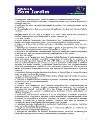 55
b. promoção de áreas destinadas a centros de distribuição e abastecimento do município;
c. adequação dos equipamentos destinados a recepção de eventos do tipo feiras e congressos às
demandas potenciais;
d. qualificação do “centro comercial”, já tradicional, no município, bem como dos principais vetores
de comércio;
g. potencialização, através da preservação, das edificações ou sítios de grande interesse histórico
e cultural;
Parágrafo único. No que tange a abrangência do Plano Diretor, buscar-se-á consolidar as
diretrizes apresentadas no caput deste artigo, no mínimo, nas ações de:
I – no Setor Primário:
a. através da Lei de Parcelamento, Uso e Ocupação do Solo Territorial identificar e delimitar as
áreas vocacionais às atividades primárias e promover as centralidades rurais vocacionais;
b. através do ordenamento territorial, promover as atividades agroindustriais junto aos eixos
rodoviários;
c. implantação do instrumento de democratização da gestão do planejamento, com a criação de
uma câmara de promoção econômica inserida no Conselho da Cidade;
d. implantação dos instrumentos complementares, propondo a elaboração do Plano de Implantação
de Infra-estrutura Básica e Equipamentos Públicos na Área Rural de Bom Jardim.
II – no Setor Secundário:
a. através da Lei de Parcelamento, Uso e Ocupação do Solo Territorial: 1) definindo os limites das
áreas permissivas a atividade secundária, considerando, principalmente, os corredores de
desenvolvimento regional as rodovias BR- 316 e MA- 318(que vai para São João do Caru); 2)
definindo os limites territoriais com o intuito de reduzir ou eliminar os conflitos entre as atividades
industriais e as demais atividades; 3) implantando vetores e/ou áreas com vocações industriais,
distribuídos equilibradamente na estrutura urbana consolidada; 4) flexibilizando, junto aos eixos de
acesso, a implantação de atividades industriais e de prestação de serviços focadas na logística do
transporte;
b. implantação do instrumento de planejamento, enfocado no Estudo Prévio de Impacto Vizinhança
para a promoção econômica do município;
c. indução do Desenvolvimento Sustentável objetivando a utilização dos imóveis não edificados ou
subutilizados infra-estruturados;
d. promoção do Desenvolvimento Sustentável objetivando o incremento da implantação de infra-
estrutura básica nos setores/áreas industriais;
III – no Setor Terciário:
a. através da Lei de Parcelamento, Uso e Ocupação do Solo Territorial: 1) definindo os limites das
áreas permissivas a atividade terciária, considerando, principalmente, os corredores de
desenvolvimento regional – rodovias BR- 316 e MA- 318(que vai para São João do Caru); 2)
implantando vetores e/ou áreas com vocações terciárias, distribuídas de forma equilibrada na infra-
estrutura consolidada;
3) flexibilizando, junto às rodovias e aos eixos de acesso, a implantação de atividades de prestação
de serviços focadas na logística do transporte existente; 4) implantando áreas de interesse turístico
no entorno dos equipamentos destinados a recepção de eventos; 5) adequando o aeroporto
existente, de acordo com a legislação específica, tornando-o como opção de transporte no
município para a promoção de desenvolvimento da economia municipal;
b. implantação da gestão de planejamento, instituindo o Estudo Prévio de Impacto de Vizinhança,
para a promoção econômica do município;
c. Indução do Desenvolvimento Sustentável para os imóveis não edificados ou subtilizados em
setores comerciais ou de prestação de serviços;
d. aplicação dos Instrumentos de Promoção do Desenvolvimento Sustentável na preservação e
conservação dos bens histórico-culturais e na requalificação de espaços urbanos;
 