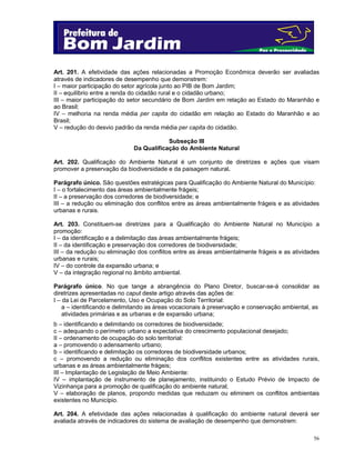56
Art. 201. A efetividade das ações relacionadas a Promoção Econômica deverão ser avaliadas
através de indicadores de desempenho que demonstrem:
I – maior participação do setor agrícola junto ao PIB de Bom Jardim;
II – equilíbrio entre a renda do cidadão rural e o cidadão urbano;
III – maior participação do setor secundário de Bom Jardim em relação ao Estado do Maranhão e
ao Brasil;
IV – melhoria na renda média per capita do cidadão em relação ao Estado do Maranhão e ao
Brasil;
V – redução do desvio padrão da renda média per capita do cidadão.
Subseção III
Da Qualificação do Ambiente Natural
Art. 202. Qualificação do Ambiente Natural é um conjunto de diretrizes e ações que visam
promover a preservação da biodiversidade e da paisagem natural.
Parágrafo único. São questões estratégicas para Qualificação do Ambiente Natural do Município:
I – o fortalecimento das áreas ambientalmente frágeis;
II – a preservação dos corredores de biodiversidade; e
III – a redução ou eliminação dos conflitos entre as áreas ambientalmente frágeis e as atividades
urbanas e rurais.
Art. 203. Constituem-se diretrizes para a Qualificação do Ambiente Natural no Município a
promoção:
I – da identificação e a delimitação das áreas ambientalmente frágeis;
II – da identificação e preservação dos corredores de biodiversidade;
III – da redução ou eliminação dos conflitos entre as áreas ambientalmente frágeis e as atividades
urbanas e rurais;
IV – do controle da expansão urbana; e
V – da integração regional no âmbito ambiental.
Parágrafo único. No que tange a abrangência do Plano Diretor, buscar-se-á consolidar as
diretrizes apresentadas no caput deste artigo através das ações de:
I – da Lei de Parcelamento, Uso e Ocupação do Solo Territorial:
a – identificando e delimitando as áreas vocacionais à preservação e conservação ambiental, as
atividades primárias e as urbanas e de expansão urbana;
b – identificando e delimitando os corredores de biodiversidade;
c – adequando o perímetro urbano a expectativa do crescimento populacional desejado;
II – ordenamento de ocupação do solo territorial:
a – promovendo o adensamento urbano;
b – identificando e delimitação os corredores de biodiversidade urbanos;
c – promovendo a redução ou eliminação dos conflitos existentes entre as atividades rurais,
urbanas e as áreas ambientalmente frágeis;
III – Implantação de Legislação de Meio Ambiente:
IV – implantação de instrumento de planejamento, instituindo o Estudo Prévio de Impacto de
Vizinhança para a promoção de qualificação do ambiente natural;
V – elaboração de planos, propondo medidas que reduzam ou eliminem os conflitos ambientais
existentes no Município.
Art. 204. A efetividade das ações relacionadas à qualificação do ambiente natural deverá ser
avaliada através de indicadores do sistema de avaliação de desempenho que demonstrem:
 