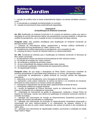 57
I – redução de conflitos entre as áreas ambientalmente frágeis e as demais atividades urbanas e
rurais;
II – a manutenção ou ampliação da biodiversidade no município;
III – redução do percentual de áreas ambientalmente degradadas.
Subseção IV
Da Qualificação do Ambiente Construído
Art. 205. Qualificação do Ambiente Construído é um conjunto de diretrizes e ações que visam a
otimização do uso da infra-estrutura básica, dos equipamentos e serviços públicos; a redução dos
conflitos de parcelamento, uso e ocupação do solo e a preservação dos laços culturais.
Parágrafo único. São questões estratégicas para Qualificação do Ambiente Construído do
Município de Bom Jardim:
I – presença de infra-estrutura básica, equipamentos e serviços públicos distribuídos e
dimensionados de forma equilibrada na “malha” urbana e rural;
II – inexistência de conflitos relacionados ao parcelamento, uso e ocupação do solo;
III – presença de sítios e imóveis de interesse histórico ou cultural preservados.
Art. 206. Constituem-se diretrizes para a Qualificação do Ambiente Construído no Município de
Bom Jardim a promoção:
I – do adensamento urbano nos setores de forte presença de infra -estrutura urbana;
II – da indução de ocupação dos “vazios urbanos”;
III – da contenção ou redução do perímetro urbano;
IV – do uso compartilhado dos espaços públicos pelas redes urbanas;
V – da distribuição equilibrada e dimensionada dos equipamentos públicos;
VI – da regularização fundiária;
Parágrafo único. No que tange a abrangência do Plano Diretor, buscar-se-á consolidar as
diretrizes apresentadas no caput deste artigo utilizando-se, no mínimo, das seguintes ações:
I – estruturação do planejamento e gestão territorial do município através das legislações
urbanísticas;
II – elaborando a Lei de Parcelamento, Uso e Ocupação do Solo territorial;
a – adensando a área urbana tradicional, os centros de bairros e os corredores de transporte,
eliminando os vazios urbanos e os imóveis e áreas sub-utilizadas;
b – restringindo o adensamento nas demais áreas, especificamente na áreas de riscos;
c – minimizando conflitos de ocupação territorial;
III – revisão da legislação de Postura Municipal, quanto ao ordenamento físico, promovendo
posturas condizentes com a realidade de nossos dias;
IV – implantação de instrumentos de gestão do planejamento, instituindo o Estudo Prévio de
Impacto de Vizinhança, criando uma câmara de qualificação do Ambiente Construído inserida no
Conselho da Cidade;
V – aplicação dos Instrumentos de Indução ao Desenvolvimento Sustentável promovendo a
ocupação dos imóveis não edificados ou subtilizados;
VI – aplicação dos Instrumentos de promoção do desenvolvimento Sustentável preservação e
conservação dos bens histórico-culturais e no ordenamento de espaços urbanos e do
adensamento da área do centro urbano tradicional, dos centros de bairros e dos corredores da
malha viária;
VII – aplicação dos instrumentos de regularização fundiária, promovendo a ampliação da cidade
“legal” sobre a “ilegal”;
 