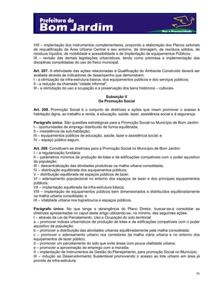 58
VIII – implantação dos instrumentos complementares, propondo a elaboração dos Planos setoriais
de requalificação da Área Urbana Central e seu entorno, de drenagem, de resíduos sólidos, de
resíduos líquidos, de mobilidade e acessibilidade e de Implantação de equipamentos Públicos;
IX – revisão das demais legislações urbanísticas, tendo como premissa a implementação das
disciplinas consolidadas do uso do físico municipal.
Art. 207. A efetividade das ações relacionadas à Qualificação do Ambiente Construído deverá ser
avaliada através de indicadores de desempenho que demonstrem:
I - a otimização da infra-estrutura básica, dos equipamentos públicos e dos serviços públicos;
II - a redução da chamada “cidade informal”;
III - a otimização do uso a ocupação e a preservação dos bens históricos – culturais.
Subseção V
Da Promoção Social
Art. 208. Promoção Social é o conjunto de diretrizes e ações que visam promover o acesso à
habitação digna, ao trabalho e renda, à educação, saúde, lazer, assistência social e à segurança.
Parágrafo único. São questões estratégicas para a Promoção Social no Município de Bom Jardim:
I – oportunidades de emprego distribuído de forma equilibrada;
II – inexistência da sub-habitação;
III – equipamentos públicos de educação, saúde, lazer e assistência social; e
IV – espaço público seguro.
Art. 209. Constituem-se diretrizes para a Promoção Social no Município de Bom Jardim:
I – a regularização fundiária;
II – parâmetros mínimos de produção de lotes e de edificações compatíveis com o poder aquisitivo
da população;
III – descentralização das atividades produtivas na malha urbana consolidada;
IV – distribuição equilibrada dos equipamentos públicos;
V – distribuição equilibrada de espaços públicos de lazer;
VI – adensamento populacional no entorno dos espaços de lazer e dos principais equipamentos
públicos;
VII – implantação equilibrada da infra-estrutura básica;
VIII – implantação de equipamentos públicos bem dimensionados e distribuídos equilibradamente
na malha urbana consolidada; e
IX – vitalidade urbana nos logradouros e espaços públicos.
Parágrafo único. No que tange a abrangência do Plano Diretor, buscar-se-á consolidar as
diretrizes apresentadas no caput deste artigo utilizando-se, no mínimo, das seguintes ações:
I – através da Lei de Parcelamento, Uso e Ocupação do solo territorial:
a – promover índices urbanísticos de produção de lotes e de edificações compatíveis com o poder
aquisitivo da população;
b – promover a distribuição das atividades urbanas equilibradamente pela malha consolidada;
c – promover o adensamento urbano nos corredores da malha viária urbana e no entorno dos
equipamentos de lazer público;
d – promover um parcelamento do solo que evite áreas com pouca vitalidade urbana;
e – promover a aproximação do emprego com a moradia;
II – implantação de Instrumentos de Gestão do Planejamento, para promoção Social no Município;
III – indução ao Desenvolvimento Sustentável promovendo o acesso ao lote urbano em área já
provida de infra-estrutura;
 
