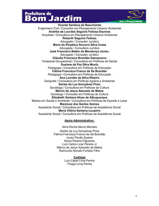 6
Vicente Santana do Nascimento
Engenheiro Civil / Consultor em Planejamento Urbano/ Ambiental
Andréia de Lourdes Seguins Feitosa Daumas
Arquiteta / Consultora em Planejamento Urbano/ Ambiental
Roberth Seguins Feitosa
Advogado / Consultor Jurídico
Maria do Perpétuo Socorro Silva Costa
Advogada / Consultora Jurídica
José Francisco Belém de Mendonça Júnior.
Advogado / Consultor Jurídico
Cláudia Francisca Brandão Damasceno
Terapeuta Ocupacional / Consultora em Políticas de Saúde
Susiane da Paz Silva Muniz
Pedagoga / Consultora em Políticas de Educação
Fátima Francisca Franco de Sá Brandão
Pedagoga / Consultora em Políticas de Educação
Ana Lourdes da Silva Ribeiro
Geógrafa / Consultora em Políticas Agrária e Ambiental
Darles da Luz Gonçalves Pires
Socióloga / Consultora em Políticas de Cultura
Márcio de Jesus Azevedo de Matos
Sociólogo / Consultor em Políticas de Cultura
Elizabeth Santana Alves de Albuquerque
Mestra em Saúde e Ambiente / Consultora em Políticas de Esporte e Lazer
Maryluce dos Santos Gomes
Assistente Social / Consultora em Políticas de Assistência Social
Maria Vitória Santana Louzeiro
Assistente Social / Consultora em Políticas de Assistência Social
Apoio Administrativo:
Aline Rocha Muniz Mendes
Darles da Luz Gonçalves Pires
Fátima Francisca Franco de Sá Brandão
Juraci Pavão Soares
Kenia Pereira Filgueiras
Luís Carlos Licar Pereira Jr
Márcio de Jesus Azevedo de Matos
Raimundo Nonato Furtado Filho
Cadistas
Luís César Lima Penha
Thiago Lima Penha
 