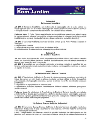 66
Subseção I
Do Consórcio Imobiliário
Art. 241. O Consorcio Imobiliário é um instrumento de cooperação entre o poder público e a
iniciativa privada para fins de realizar urbanização em áreas que tenham carência de infra-estrutura
e serviços urbanos e contenham imóveis urbanos sub-utilizados e não utilizados.
Parágrafo único. O Poder Público poderá facultar ao proprietário de área atingida pela obrigação
de parcelamento ou utilização compulsória, a requerimento deste, o estabelecimento de consórcio
imobiliário como forma de viabilização financeira do aproveitamento obrigatório do imóvel.
Art. 242. O Consórcio Imobiliário poderá ser exercido sempre que o Poder Público necessitar de
áreas para:
I - regularização fundiária;
II - execução de programas habitacionais de interesse social;
III - ordenamento e direcionamento de vetores de promoção econômica;
Subseção II
Do Direito de Superfície
Art. 243. Direito de Superfície é o direito de propriedade incidente sobre o solo, subsolo e espaço
aéreo, vez que sobre essas partes do imóvel é possível exercer todos os poderes inerentes ao
domínio: uso, ocupação, gozo e disposição.
Art. 244. O proprietário de imóvel poderá conceder a terceiros o direito de superfície do seu
terreno, por tempo determinado ou indeterminado, mediante escritura pública registrada no cartório
de registro de imóveis.
Subseção III
Da Transferência do Direito de Construir
Art. 245. A Transferência do Direito de Construir é o instrumento que concede ao proprietário de
imóvel de exercer em outro local, ou alienar, mediante escritura pública, o direito de superfície
potencializado pela legislação urbanística, quando o referido imóvel for considerado necessário
para fins de:
I - implantação de equipamentos de infra-estrutura;
II - preservação, quando o imóvel for considerado de interesse histórico, ambiental, paisagístico,
social ou cultural;
Parágrafo único. As solicitações de Transferência do Direito de Construir deverão ser avaliadas
pelo Conselho da Cidade, que manifestar-se-á de forma conclusiva sobre a solicitação, aprovando
ou rejeitando o projeto, podendo condicionar sua aprovação à adoção de medidas mitigadoras a
serem executadas e custeadas pelo proponente.
Subseção IV
Da Outorga Onerosa do Direito de Construir
Art. 246. O Instrumento Outorga Onerosa do Direito de Construir concede alterações nos índices
urbanísticos de ocupação do solo e autorizações para usos não permitidos mediante contrapartida
a ser prestada pelo beneficiário.
§ 1.º A Outorga Onerosa de Direito de Construir de que trata este artigo é a autorização do uso não
permitido e do aumento do potencial construtivo através de utilização de valores diferenciados de
 