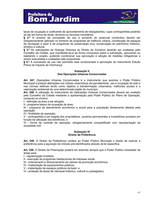 67
taxas de ocupação e coeficiente de aproveitamento de lote/gabaritos, cujas contrapartidas poderão
se dar em forma de obras, terrenos ou recursos monetários.
§ 2.º O produto da concessão de uso e aumento do potencial construtivo deverá ser
obrigatoriamente aplicado no fomento de programas de melhoria urbana, constituição de espaços
de recreação e lazer e de programas de preservação e/ou conservação do patrimônio histórico,
artístico e cultural.
§ 3.º As solicitações de Outorga Onerosa do Direito de Construir deverão ser avaliadas pelo
Conselho da Cidade, que manifestar-se-á de forma conclusiva sobre a solicitação, aprovando ou
rejeitando o projeto, podendo condicionar sua aprovação à adoção de medidas mitigadoras a
serem executadas e custeadas pelo proponente.
§ 4.º A concessão de uso não permitido está condicionada à aprovação do instrumento Estudo
Prévio de Impacto de Vizinhança.
Subseção V
Das Operações Urbanas Consorciadas
Art. 247. Operações Urbanas Consorciadas é o instrumento que autoriza o Poder Público
Municipal a praticar alterações nos índices urbanísticos de parcelamento, uso e ocupação do solo e
nas normas edilícias tendo como objetivo a transformação urbanística, melhorias sociais e a
valorização ambiental de uma determinada região do município.
Art. 248. A utilização do Instrumento de Operações Urbanas Consorciadas deverá ser avaliado
pelo Conselho da Cidade mediante a apresentação pelo Poder Público do Plano de Operação,
contendo no mínimo:
I - definição da área a ser atingida;
II - programa básico de ocupação da área;
III - programa de atendimento econômico e social para a população diretamente afetada pela
operação;
IV - finalidade da operação;
V - contrapartida a ser exigida dos proprietários, usuários permanentes e investidores privados em
função da utilização dos benefícios; e
VI - forma de controle da operação, obrigatoriamente compartilhado com representação da
sociedade civil.
Subseção VI
Direito de Preferência
Art. 249. O Direito de Preferência confere ao Poder Público Municipal o direito de exercer a
preferência para a aquisição de imóveis pré-identificados através de lei específica.
Art. 250. O Direito de Preempção poderá ser exercido sempre que o Poder Público necessitar de
áreas para:
I - regularização fundiária;
II - execução de programas habitacionais de interesse social;
III - ordenamento e direcionamento de vetores de promoção econômica;
IV - implantação de equipamentos públicos;
V - implantação de espaços públicos de lazer; e
VI - proteção de áreas de interesse histórico, cultural ou paisagístico.
 