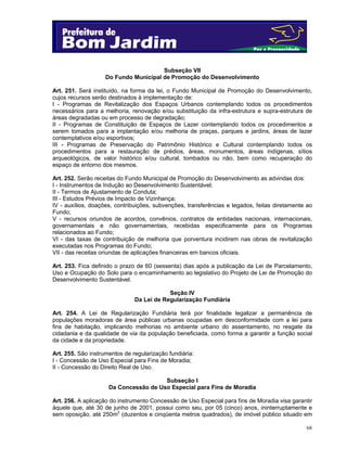 68
Subseção VII
Do Fundo Municipal de Promoção do Desenvolvimento
Art. 251. Será instituído, na forma da lei, o Fundo Municipal de Promoção do Desenvolvimento,
cujos recursos serão destinados à implementação de:
I - Programas de Revitalização dos Espaços Urbanos contemplando todos os procedimentos
necessários para a melhoria, renovação e/ou substituição da infra-estrutura e supra-estrutura de
áreas degradadas ou em processo de degradação;
II - Programas de Constituição de Espaços de Lazer contemplando todos os procedimentos a
serem tomados para a implantação e/ou melhoria de praças, parques e jardins, áreas de lazer
contemplativos e/ou esportivos;
III - Programas de Preservação do Patrimônio Histórico e Cultural contemplando todos os
procedimentos para a restauração de prédios, áreas, monumentos, áreas indígenas, sítios
arqueológicos, de valor histórico e/ou cultural, tombados ou não, bem como recuperação do
espaço de entorno dos mesmos.
Art. 252. Serão receitas do Fundo Municipal de Promoção do Desenvolvimento as advindas dos:
I - Instrumentos de Indução ao Desenvolvimento Sustentável;
II - Termos de Ajustamento de Conduta;
III - Estudos Prévios de Impacto de Vizinhança;
IV - auxílios, doações, contribuições, subvenções, transferências e legados, feitas diretamente ao
Fundo;
V - recursos oriundos de acordos, convênios, contratos de entidades nacionais, internacionais,
governamentais e não governamentais, recebidas especificamente para os Programas
relacionados ao Fundo;
VI - das taxas de contribuição de melhoria que porventura incidirem nas obras de revitalização
executadas nos Programas do Fundo;
VII - das receitas oriundas de aplicações financeiras em bancos oficiais.
Art. 253. Fica definido o prazo de 60 (sessenta) dias após a publicação da Lei de Parcelamento,
Uso e Ocupação do Solo para o encaminhamento ao legislativo do Projeto de Lei de Promoção do
Desenvolvimento Sustentável.
Seção IV
Da Lei de Regularização Fundiária
Art. 254. A Lei de Regularização Fundiária terá por finalidade legalizar a permanência de
populações moradoras de área públicas urbanas ocupadas em desconformidade com a lei para
fins de habitação, implicando melhorias no ambiente urbano do assentamento, no resgate da
cidadania e da qualidade de via da população beneficiada, como forma a garantir a função social
da cidade e da propriedade.
Art. 255. São instrumentos de regularização fundiária:
I - Concessão de Uso Especial para Fins de Moradia;
II - Concessão do Direito Real de Uso.
Subseção I
Da Concessão de Uso Especial para Fins de Moradia
Art. 256. A aplicação do instrumento Concessão de Uso Especial para fins de Moradia visa garantir
àquele que, até 30 de junho de 2001, possui como seu, por 05 (cinco) anos, ininterruptamente e
sem oposição, até 250m2
(duzentos e cinqüenta metros quadrados), de imóvel público situado em
 