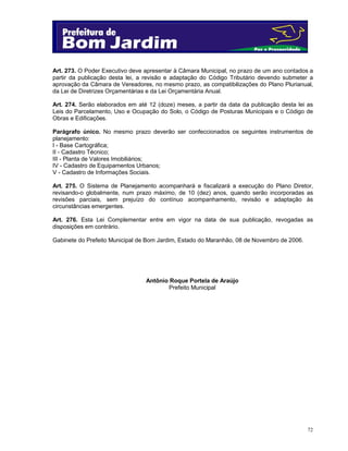 72
Art. 273. O Poder Executivo deve apresentar à Câmara Municipal, no prazo de um ano contados a
partir da publicação desta lei, a revisão e adaptação do Código Tributário devendo submeter a
aprovação da Câmara de Vereadores, no mesmo prazo, as compatibilizações do Plano Plurianual,
da Lei de Diretrizes Orçamentárias e da Lei Orçamentária Anual.
Art. 274. Serão elaborados em até 12 (doze) meses, a partir da data da publicação desta lei as
Leis do Parcelamento, Uso e Ocupação do Solo, o Código de Posturas Municipais e o Código de
Obras e Edificações.
Parágrafo único. No mesmo prazo deverão ser confeccionados os seguintes instrumentos de
planejamento:
I - Base Cartográfica;
II - Cadastro Técnico;
III - Planta de Valores Imobiliários;
IV - Cadastro de Equipamentos Urbanos;
V - Cadastro de Informações Sociais.
Art. 275. O Sistema de Planejamento acompanhará e fiscalizará a execução do Plano Diretor,
revisando-o globalmente, num prazo máximo, de 10 (dez) anos, quando serão incorporadas as
revisões parciais, sem prejuízo do contínuo acompanhamento, revisão e adaptação às
circunstâncias emergentes.
Art. 276. Esta Lei Complementar entre em vigor na data de sua publicação, revogadas as
disposições em contrário.
Gabinete do Prefeito Municipal de Bom Jardim, Estado do Maranhão, 08 de Novembro de 2006.
Antônio Roque Portela de Araújo
Prefeito Municipal
 