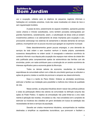 8
uso e ocupação, voltados para os objetivos de pequenos negócios informais e
habitações em condições precárias, muita das vezes localizadas em áreas de risco e
sem regularização fundiária.
A posse da terra, predominante do aspecto imobiliário, apresenta grandes
vazios urbanos e imóveis subutilizados, como também povoados estrangulados por
grandes fazendeiros, caracterizando, assim, a subutilização de áreas onde já existem
investimentos públicos e ao adensamento de áreas impróprias para ocupação e uso,
provocando sobrecarga nos sistemas de saneamento e elevada demanda de serviços
públicos, incompatível com os poucos recursos que agregam ao orçamento municipal.
Estes desordenamentos geram poucos empregos, e uma demanda de
serviços de toda ordem e sem incentivo nenhum à receita própria, acarretando
sucessivos desequilíbrios na ordem social. A consagrada e extensiva ocorrência do
comércio informal e sua disputa pela ocupação dos espaços mais nobres da cidade têm
sido justificada pelos compreensíveis apelos de sobrevivência das famílias com ele
envolvidas, porém, em nada contribuem para a construção de um cenário econômico de
interesse significativo para a economia global do Município.
Todos os demais setores da economia, resultantes de iniciativas
espontâneas da comunidade sofrem com a falta de uma diretriz geral que os articulem a
ações de governo criadas no sentido de promover e amparar seu desenvolvimento.
Essa é a tarefa do Plano Diretor. Ordenar as atividades econômicas,
estimular e facilitar sua instalação para possibilitar a melhoria dos índices de qualidade
de vida.
Nesse sentido, as alíquotas tributárias devem nascer das políticas públicas
e estas da participação efetiva dos setores da comunidade na definição conjunta das
ações do Poder Público. O objetivo da arrecadação não pode limitar-se a uma visão
restrita à aplicação das receitas, vinculadas ou não, mas concebidos com o propósito de
estimular as iniciativas dos cidadãos em gerar atividades em busca da satisfação das
necessidades de bens e serviços da população.
Deverão ser criados mecanismos tributários, acompanhados de medidas
destinadas a simplificar os expedientes burocráticos, que promovam e facilitem a
 