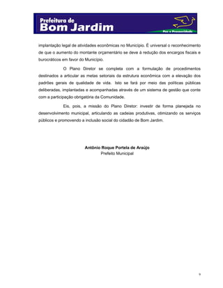 9
implantação legal de atividades econômicas no Município. É universal o reconhecimento
de que o aumento do montante orçamentário se deve à redução dos encargos fiscais e
burocráticos em favor do Município.
O Plano Diretor se completa com a formulação de procedimentos
destinados a articular as metas setoriais da estrutura econômica com a elevação dos
padrões gerais de qualidade de vida. Isto se fará por meio das políticas públicas
deliberadas, implantadas e acompanhadas através de um sistema de gestão que conte
com a participação obrigatória da Comunidade.
Eis, pois, a missão do Plano Diretor: investir de forma planejada no
desenvolvimento municipal, articulando as cadeias produtivas, otimizando os serviços
públicos e promovendo a inclusão social do cidadão de Bom Jardim.
Antônio Roque Portela de Araújo
Prefeito Municipal
 