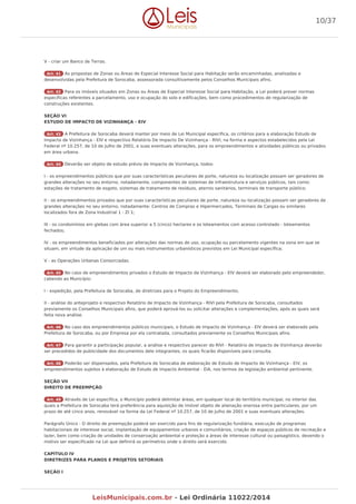 V - criar um Banco de Terras.
Art. 41 As propostas de Zonas ou Áreas de Especial Interesse Social para Habitação serão encaminhadas, analisadas e
desenvolvidas pela Prefeitura de Sorocaba, assessorada consultivamente pelos Conselhos Municipais afins.
Art. 42 Para os imóveis situados em Zonas ou Áreas de Especial Interesse Social para Habitação, a Lei poderá prever normas
específicas referentes a parcelamento, uso e ocupação do solo e edificações, bem como procedimentos de regularização de
construções existentes.
SEÇÃO VI
ESTUDO DE IMPACTO DE VIZINHANÇA - EIV
Art. 43 A Prefeitura de Sorocaba deverá manter por meio de Lei Municipal específica, os critérios para a elaboração Estudo de
Impacto de Vizinhança - EIV e respectivo Relatório De Impacto De Vizinhança - RIVI, na forma e aspectos estabelecidos pela Lei
Federal nº 10.257, de 10 de Julho de 2001, e suas eventuais alterações, para os empreendimentos e atividades públicos ou privados
em área urbana.
Art. 44 Deverão ser objeto de estudo prévio de Impacto de Vizinhança, todos:
I - os empreendimentos públicos que por suas características peculiares de porte, natureza ou localização possam ser geradores de
grandes alterações no seu entorno, notadamente, componentes de sistemas de infraestrutura e serviços públicos, tais como:
estações de tratamento de esgoto, sistemas de tratamento de resíduos, aterros sanitários, terminais de transporte público;
II - os empreendimentos privados que por suas características peculiares de porte, natureza ou localização possam ser geradores de
grandes alterações no seu entorno, notadamente: Centros de Compras e Hipermercados, Terminais de Cargas ou similares
localizados fora de Zona Industrial 1 - ZI 1;
III - os condomínios em glebas com área superior a 5 (cinco) hectares e os loteamentos com acesso controlado - loteamentos
fechados;
IV - os empreendimentos beneficiados por alterações das normas de uso, ocupação ou parcelamento vigentes na zona em que se
situam, em virtude da aplicação de um ou mais instrumentos urbanísticos previstos em Lei Municipal específica;
V - as Operações Urbanas Consorciadas.
Art. 45 No caso de empreendimentos privados o Estudo de Impacto de Vizinhança - EIV deverá ser elaborado pelo empreendedor,
cabendo ao Município:
I - expedição, pela Prefeitura de Sorocaba, de diretrizes para o Projeto do Empreendimento;
II - análise do anteprojeto e respectivo Relatório de Impacto de Vizinhança - RIVI pela Prefeitura de Sorocaba, consultados
previamente os Conselhos Municipais afins, que poderá aprová-los ou solicitar alterações e complementações, após as quais será
feita nova análise.
Art. 46 No caso dos empreendimentos públicos municipais, o Estudo de Impacto de Vizinhança - EIV deverá ser elaborado pela
Prefeitura de Sorocaba, ou por Empresa por ela contratada, consultados previamente os Conselhos Municipais afins.
Art. 47 Para garantir a participação popular, a análise e respectivo parecer do RIVI - Relatório de Impacto de Vizinhança deverão
ser precedidos de publicidade dos documentos dele integrantes, os quais ficarão disponíveis para consulta.
Art. 48 Poderão ser dispensados, pela Prefeitura de Sorocaba de elaboração de Estudo de Impacto de Vizinhança - EIV, os
empreendimentos sujeitos à elaboração de Estudo de Impacto Ambiental - EIA, nos termos da legislação ambiental pertinente.
SEÇÃO VII
DIREITO DE PREEMPÇÃO
Art. 49 Através de Lei específica, o Município poderá delimitar áreas, em qualquer local do território municipal, no interior das
quais a Prefeitura de Sorocaba terá preferência para aquisição de imóvel objeto de alienação onerosa entre particulares, por um
prazo de até cinco anos, renovável na forma da Lei Federal nº 10.257, de 10 de Julho de 2001 e suas eventuais alterações.
Parágrafo Único - O direito de preempção poderá ser exercido para fins de regularização fundiária, execução de programas
habitacionais de interesse social, implantação de equipamentos urbanos e comunitários, criação de espaços públicos de recreação e
lazer, bem como criação de unidades de conservação ambiental e proteção a áreas de interesse cultural ou paisagístico, devendo o
motivo ser especificado na Lei que definirá os perímetros onde o direito será exercido.
CAPÍTULO IV
DIRETRIZES PARA PLANOS E PROJETOS SETORIAIS
SEÇÃO I
10/37
LeisMunicipais.com.br - Lei Ordinária 11022/2014
 