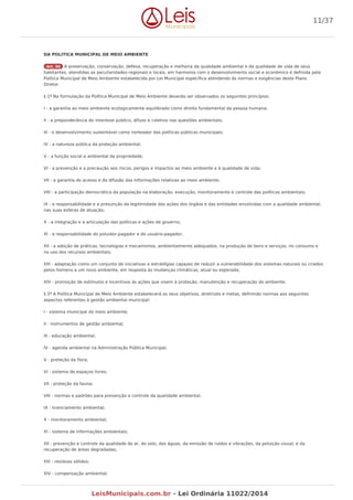 DA POLITICA MUNICIPAL DE MEIO AMBIENTE
Art. 50 A preservação, conservação, defesa, recuperação e melhoria da qualidade ambiental e da qualidade de vida de seus
habitantes, atendidas as peculiaridades regionais e locais, em harmonia com o desenvolvimento social e econômico é definida pela
Política Municipal de Meio Ambiente estabelecida por Lei Municipal específica atendendo às normas e exigências deste Plano
Diretor.
§ 1º Na formulação da Política Municipal de Meio Ambiente deverão ser observados os seguintes princípios:
I - a garantia ao meio ambiente ecologicamente equilibrado como direito fundamental da pessoa humana;
II - a preponderância do interesse público, difuso e coletivo nas questões ambientais;
III - o desenvolvimento sustentável como norteador das políticas públicas municipais;
IV - a natureza pública da proteção ambiental;
V - a função social e ambiental da propriedade;
VI - a prevenção e a precaução aos riscos, perigos e impactos ao meio ambiente e à qualidade de vida;
VII - a garantia do acesso e da difusão das informações relativas ao meio ambiente;
VIII - a participação democrática da população na elaboração, execução, monitoramento e controle das políticas ambientais;
IX - a responsabilidade e a presunção da legitimidade das ações dos órgãos e das entidades envolvidas com a qualidade ambiental,
nas suas esferas de atuação;
X - a integração e a articulação das políticas e ações de governo;
XI - a responsabilidade do poluidor-pagador e do usuário-pagador;
XII - a adoção de práticas, tecnologias e mecanismos, ambientalmente adequados, na produção de bens e serviços, no consumo e
no uso dos recursos ambientais;
XIII - adaptação como um conjunto de iniciativas e estratégias capazes de reduzir a vulnerabilidade dos sistemas naturais ou criados
pelos homens a um novo ambiente, em resposta às mudanças climáticas, atual ou esperada;
XIV - promoção de estímulos e incentivos às ações que visem à proteção, manutenção e recuperação do ambiente.
§ 2º A Política Municipal de Meio Ambiente estabelecerá os seus objetivos, diretrizes e metas, definindo normas aos seguintes
aspectos referentes à gestão ambiental municipal:
I - sistema municipal do meio ambiente;
II - instrumentos de gestão ambiental;
III - educação ambiental;
IV - agenda ambiental na Administração Pública Municipal;
V - proteção da flora;
VI - sistema de espaços livres;
VII - proteção da fauna;
VIII - normas e padrões para prevenção e controle da qualidade ambiental;
IX - licenciamento ambiental;
X - monitoramento ambiental;
XI - sistema de informações ambientais;
XII - prevenção e controle da qualidade do ar, do solo, das águas, da emissão de ruídos e vibrações, da poluição visual, e da
recuperação de áreas degradadas;
XIII - resíduos sólidos;
XIV - compensação ambiental;
11/37
LeisMunicipais.com.br - Lei Ordinária 11022/2014
 