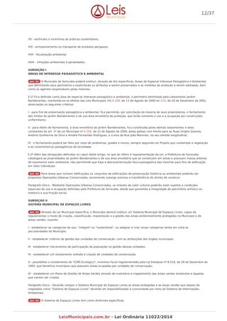 XV - estímulos e incentivos às práticas sustentáveis;
XVI - armazenamento ou transporte de produtos perigosos;
XVII - fiscalização ambiental;
XVIII - infrações ambientais e penalidades.
SUBSEÇÃO I
ÁREAS DE INTERESSE PAISAGÍSTICO E AMBIENTAL
Art. 51 O Município de Sorocaba poderá instituir, através de leis específicas, Áreas de Especial Interesse Paisagístico e Ambiental,
que delimitarão seus perímetros e explicitarão os atributos a serem preservados e as medidas de proteção a serem adotadas, bem
como os agentes responsáveis pelas mesmas.
§ 1º Fica definido como área de especial interesse paisagístico e ambiental, o perímetro delimitado pelo Loteamento Jardim
Bandeirantes, mantendo-se os efeitos das Leis Municipais nºs 6.208, de 11 de Agosto de 2000 e6.514, de 20 de Dezembro de 2001,
observados os seguintes critérios:
I - para fins de preservação paisagística e ambiental, fica permitido, por solicitação da maioria de seus proprietários, o fechamento
dos limites do Jardim Bandeirantes e de sua área envoltória de proteção, que terão somente o uso e a ocupação por construções
unifamiliares;
II - para efeito de fechamento, a área envoltória do Jardim Bandeirantes, fica constituída pelos demais loteamentos e lotes
constantes do art. 1º da Lei Municipal nº 6.208, de 11 de Agosto de 2000, pelas glebas com frente para as Ruas Virgilio Gianola,
Antônio Guilherme da Silva e Amália Fernandes Rodrigues, e o eixo da Rua João Martinez, no seu sentido longitudinal;
III - o fechamento poderá ser feito por meio de jardineiras, grades e muros, sempre seguindo um Projeto que contemple a vegetação
e as características paisagísticas da localidade.
§ 2º Além das obrigações definidas no caput deste artigo, no que se refere à regulamentação da Lei, a Prefeitura de Sorocaba
catalogará as propriedades do Jardim Bandeirantes e de sua área envoltória que se constituem em áreas e possuam massa arbórea
de expressivo valor ambiental, não permitindo que haja a descaracterização físico-paisagística das mesmas para fins de edificação
em lotes individuais.
Art. 52 Para áreas que incluem edificações ou conjuntos de edificações de preservação histórica ou ambientais poderão ser
propostas Operações Urbanas Consorciadas, envolvendo outorga onerosa e transferência do direito de construir.
Parágrafo Único - Mediante Operações Urbanas Consorciadas, os imóveis de valor cultural poderão estar sujeitos a condições
especiais de uso e ocupação definidas pela Prefeitura de Sorocaba, desde que garantida à integridade do patrimônio artístico ou
histórico e sua fruição social.
SUBSEÇÃO II
SISTEMA MUNICIPAL DE ESPAÇOS LIVRES
Art. 53 Através de Lei Municipal específica, o Município deverá instituir um Sistema Municipal de Espaços Livres, capaz de
regulamentar o modo de criação, classificação, implantação e a gestão das áreas ambientalmente protegidas no Município e de
áreas verdes, visando:
I - estabelecer as categorias de uso, "integral" ou "sustentável", ou adaptar e criar novas categorias tendo em vista as
peculiaridades do Município;
II - estabelecer critérios de gestão das unidades de conservação, com as atribuições dos órgãos municipais;
III - estabelecer mecanismos de participação da população na gestão dessas unidades;
IV - estabelecer um zoneamento voltado à criação de unidades de conservação;
V - possibilitar o recebimento do "ICMS Ecológico", incentivo fiscal regulamentado pela Lei Estadual nº 8.510, de 29 de Dezembro de
1993, que beneficia municípios que possuem áreas ocupadas por unidades de conservação;
VI - estabelecer um Plano de Gestão de Áreas Verdes através de inventário e mapeamento das áreas verdes existentes e àquelas
que vierem ser criadas.
Parágrafo Único - Deverão compor o Sistema Municipal de Espaços Livres as áreas protegidas e as áreas verdes que depois de
mapeadas como "Sistema de Espaços Livres" deverão ser disponibilizadas à comunidade por meio do Sistema de Informações
Ambientais.
Art. 54 O Sistema de Espaços Livres tem como diretrizes específicas:
12/37
LeisMunicipais.com.br - Lei Ordinária 11022/2014
 