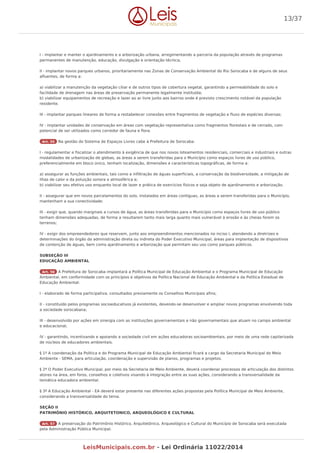 I - implantar e manter o ajardinamento e a arborização urbana, arregimentando a parceria da população através de programas
permanentes de manutenção, educação, divulgação e orientação técnica;
II - implantar novos parques urbanos, prioritariamente nas Zonas de Conservação Ambiental do Rio Sorocaba e de alguns de seus
afluentes, de forma a:
a) viabilizar a manutenção da vegetação ciliar e de outros tipos de cobertura vegetal, garantindo a permeabilidade do solo e
facilidade de drenagem nas áreas de preservação permanente legalmente instituída;
b) viabilizar equipamentos de recreação e lazer ao ar livre junto aos bairros onde é previsto crescimento notável da população
residente.
III - implantar parques lineares de forma a restabelecer conexões entre fragmentos de vegetação e fluxo de espécies diversas;
IV - implantar unidades de conservação em áreas com vegetação representativa como fragmentos florestais e de cerrado, com
potencial de ser utilizados como corredor de fauna e flora.
Art. 55 Na gestão do Sistema de Espaços Livres cabe à Prefeitura de Sorocaba:
I - regulamentar e fiscalizar o atendimento à exigência de que nos novos loteamentos residenciais, comerciais e industriais e outras
modalidades de urbanização de glebas, as áreas a serem transferidas para o Município como espaços livres de uso público,
preferencialmente em bloco único, tenham localização, dimensões e características topográficas, de forma a:
a) assegurar as funções ambientais, tais como a infiltração de águas superficiais, a conservação da biodiversidade, a mitigação de
ilhas de calor e da poluição sonora e atmosférica e;
b) viabilizar seu efetivo uso enquanto local de lazer e prática de exercícios físicos e seja objeto de ajardinamento e arborização.
II - assegurar que em novos parcelamentos do solo, instalados em áreas contíguas, as áreas a serem transferidas para o Município,
mantenham a sua conectividade;
III - exigir que, quando marginais a cursos de água, as áreas transferidas para o Município como espaços livres de uso público
tenham dimensões adequadas, de forma a resultarem tanto mais larga quanto mais vulnerável à erosão e às cheias forem os
terrenos;
IV - exigir dos empreendedores que reservem, junto aos empreendimentos mencionados no inciso I, atendendo a diretrizes e
determinações do órgão da administração direta ou indireta do Poder Executivo Municipal, áreas para implantação de dispositivos
de contenção de águas, bem como ajardinamento e arborização que permitam seu uso como parques públicos.
SUBSEÇÃO III
EDUCAÇÃO AMBIENTAL
Art. 56 A Prefeitura de Sorocaba implantará a Política Municipal de Educação Ambiental e o Programa Municipal de Educação
Ambiental, em conformidade com os princípios e objetivos da Política Nacional de Educação Ambiental e da Política Estadual de
Educação Ambiental:
I - elaborado de forma participativa, consultados previamente os Conselhos Municipais afins;
II - constituído pelos programas socioeducativos já existentes, devendo-se desenvolver e ampliar novos programas envolvendo toda
a sociedade sorocabana;
III - desenvolvido por ações em sinergia com as instituições governamentais e não governamentais que atuam no campo ambiental
e educacional;
IV - garantindo, incentivando e apoiando a sociedade civil em ações educadoras socioambientais, por meio de uma rede capilarizada
de núcleos de educadores ambientais.
§ 1º A coordenação da Política e do Programa Municipal de Educação Ambiental ficará a cargo da Secretaria Municipal do Meio
Ambiente - SEMA, para articulação, coordenação e supervisão de planos, programas e projetos.
§ 2º O Poder Executivo Municipal, por meio da Secretaria de Meio Ambiente, deverá coordenar processos de articulação dos distintos
atores na área, em foros, conselhos e coletivos visando à integração entre as suas ações, considerando a transversalidade da
temática educadora ambiental.
§ 3º A Educação Ambiental - EA deverá estar presente nas diferentes ações propostas pela Política Municipal de Meio Ambiente,
considerando a transversalidade do tema.
SEÇÃO II
PATRIMÔNIO HISTÓRICO, ARQUITETONICO, ARQUEOLÓGICO E CULTURAL
Art. 57 A preservação do Patrimônio Histórico, Arquitetônico, Arqueológico e Cultural do Município de Sorocaba será executada
pela Administração Pública Municipal.
13/37
LeisMunicipais.com.br - Lei Ordinária 11022/2014
 