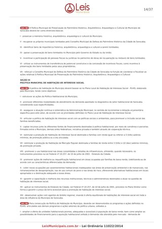 Art. 58 A Política Municipal de Preservação do Patrimônio Histórico, Arquitetônico, Arqueológico e Cultural do Município de
Sorocaba deverá ter como diretrizes básicas:
I - preservar a memória histórica, arquitetônica, arqueológica e cultural do Município;
II - recuperar os próprios municipais tombados pelo Conselho Municipal de Defesa do Patrimônio Histórico da Cidade de Sorocaba;
III - identificar bens de importância histórica, arquitetônica, arqueológica e cultural a serem tombados;
IV - apoiar a preservação de bens tombados no Município pelo Governo do Estado ou da União;
V - incentivar a participação de pessoas físicas ou jurídicas no patrocínio de obras de recuperação ou restauro de bens tombados;
VI - utilizar os instrumentos de transferência de potencial construtivo e da concessão de incentivos fiscais, como incentivo à
preservação dos bens tombados pelos seus proprietários;
VII - reforçar o Conselho Municipal de Defesa do Patrimônio Histórico da Cidade de Sorocaba na função de coordenar e fiscalizar as
ações relativas à Política Municipal de Preservação do Patrimônio Histórico, Arquitetônico, Arqueológico e Cultural.
SEÇÃO III
POLÍTICA MUNICIPAL DE HABITAÇÃO DE INTERESSE SOCIAL
Art. 59 A política de habitação do Município deverá basear-se no Plano Local de Habitação de Interesse Social - PLHIS, elaborado
pelo Município, tendo como objetivos:
I - estruturar as ações da Política Habitacional do Município;
II - promover diferentes modalidades de atendimento da demanda apontada no diagnóstico do setor habitacional de Sorocaba,
considerando suas especificidades;
III - assegurar a atuação contínua e sistemática da Administração Municipal, no sentido de incrementar a dotação orçamentária
específica para este setor, de acordo com as prioridades definidas no Plano Local de Habitação de Interesse Social;
IV - articular a política de habitação de interesse social com as políticas sociais e ambientais, para promover a inclusão social das
famílias beneficiadas;
V - captar recursos junto às diferentes fontes de financiamento destinadas à política habitacional, por meio de convênios e parcerias
firmados entre o Município, demais entes federativos, iniciativa privada e também através de cooperação técnica;
VI - estimular a produção de Habitação de Interesse Social destinada a famílias com renda igual ou inferior a 3 (três) salários
mínimos, de promoção pública ou a ela vinculada;
VII - estimular a produção de Habitação de Mercado Popular destinada a famílias de renda entre 3 (três) e 10 (dez) salários mínimos,
de promoção privada;
VIII - promover o uso habitacional nas áreas consolidadas e dotadas de infraestrutura, utilizando, quando necessário, os
instrumentos previstos na Lei Federal nº 10.257, de 10 de Julho de 2001 - Estatuto da Cidade;
IX - promover ações de melhoria ou requalificação habitacional em áreas ocupadas por famílias de baixa renda, viabilizando-as de
acordo com as características diferenciadas da demanda;
X - coibir novas ocupações por assentamentos habitacionais inadequados nas áreas de preservação ambiental e de mananciais, nas
remanescentes de desapropriação, nas de uso comum do povo e nas áreas de risco, oferecendo alternativas habitacionais em locais
apropriados e a destinação adequada a essas áreas;
XI - garantir a capacitação e melhoria dos recursos institucionais, técnicos e administrativos destinados a atuar na questão de
habitação de interesse social;
XII - aplicar os instrumentos do Estatuto da Cidade, Lei Federal nº 10.257, de 10 de Julho de 2001, previstos no Plano Diretor como
forma a garantir o preço da terra acessível para a promoção de habitação de interesse social;
XIII - desenvolver ações com agentes de âmbito regional, visando à oferta equilibrada de habitações de interesse social em toda a
área de influência do Município de Sorocaba.
Art. 60 Para consecução da Política de Habitação do Município, deverão ser desenvolvidos os programas e ações definidos no
PLHIS, articulados aos demais programas e ações setoriais da política urbana, voltados a:
I - ampliar a oferta de unidades habitacionais prontas, adequadas e acessíveis à população de baixa renda, bem como ampliar as
possibilidades de financiamento para a aquisição habitacional voltado à demanda não atendida pelo mercado - demanda de
14/37
LeisMunicipais.com.br - Lei Ordinária 11022/2014
 