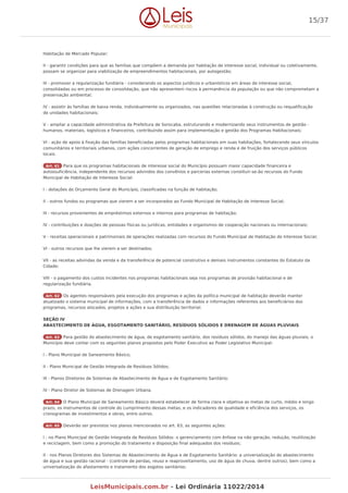 Habitação de Mercado Popular;
II - garantir condições para que as famílias que compõem a demanda por habitação de interesse social, individual ou coletivamente,
possam se organizar para viabilização de empreendimentos habitacionais, por autogestão;
III - promover a regularização fundiária - considerando os aspectos jurídicos e urbanísticos em áreas de interesse social,
consolidadas ou em processo de consolidação, que não apresentem riscos à permanência da população ou que não comprometam a
preservação ambiental;
IV - assistir às famílias de baixa renda, individualmente ou organizados, nas questões relacionadas à construção ou requalificação
de unidades habitacionais;
V - ampliar a capacidade administrativa da Prefeitura de Sorocaba, estruturando e modernizando seus instrumentos de gestão -
humanos, materiais, logísticos e financeiros, contribuindo assim para implementação e gestão dos Programas Habitacionais;
VI - ação de apoio à fixação das famílias beneficiadas pelos programas habitacionais em suas habitações, fortalecendo seus vínculos
comunitários e territoriais urbanos, com ações concorrentes de geração de emprego e renda e de fruição dos serviços públicos
locais.
Art. 61 Para que os programas habitacionais de interesse social do Município possuam maior capacidade financeira e
autossuficiência, independente dos recursos advindos dos convênios e parcerias externas constituir-se-ão recursos do Fundo
Municipal de Habitação de Interesse Social:
I - dotações do Orçamento Geral do Município, classificadas na função de habitação;
II - outros fundos ou programas que vierem a ser incorporados ao Fundo Municipal de Habitação de Interesse Social;
III - recursos provenientes de empréstimos externos e internos para programas de habitação;
IV - contribuições e doações de pessoas físicas ou jurídicas, entidades e organismos de cooperação nacionais ou internacionais;
V - receitas operacionais e patrimoniais de operações realizadas com recursos do Fundo Municipal de Habitação de Interesse Social;
VI - outros recursos que lhe vierem a ser destinados;
VII - as receitas advindas da venda e da transferência de potencial construtivo e demais instrumentos constantes do Estatuto da
Cidade;
VIII - o pagamento dos custos incidentes nos programas habitacionais seja nos programas de provisão habitacional e de
regularização fundiária.
Art. 62 Os agentes responsáveis pela execução dos programas e ações da política municipal de habitação deverão manter
atualizado o sistema municipal de informações, com a transferência de dados e informações referentes aos beneficiários dos
programas, recursos alocados, projetos e ações e sua distribuição territorial.
SEÇÃO IV
ABASTECIMENTO DE ÁGUA, ESGOTAMENTO SANITÁRIO, RESÍDUOS SÓLIDOS E DRENAGEM DE ÁGUAS PLUVIAIS
Art. 63 Para gestão do abastecimento de água, de esgotamento sanitário, dos resíduos sólidos, do manejo das águas pluviais, o
Município deve contar com os seguintes planos propostos pelo Poder Executivo ao Poder Legislativo Municipal:
I - Plano Municipal de Saneamento Básico;
II - Plano Municipal de Gestão Integrada de Resíduos Sólidos;
III - Planos Diretores de Sistemas de Abastecimento de Água e de Esgotamento Sanitário;
IV - Plano Diretor de Sistemas de Drenagem Urbana.
Art. 64 O Plano Municipal de Saneamento Básico deverá estabelecer de forma clara e objetiva as metas de curto, médio e longo
prazo, os instrumentos de controle do cumprimento dessas metas, e os indicadores de qualidade e eficiência dos serviços, os
cronogramas de investimentos e obras, entre outros.
Art. 65 Deverão ser previstos nos planos mencionados no art. 63, as seguintes ações:
I - no Plano Municipal de Gestão Integrada de Resíduos Sólidos: o gerenciamento com ênfase na não geração, redução, reutilização
e reciclagem, bem como a promoção do tratamento e disposição final adequados dos resíduos;
II - nos Planos Diretores dos Sistemas de Abastecimento de Água e de Esgotamento Sanitário: a universalização do abastecimento
de água e sua gestão racional - (controle de perdas, reuso e reaproveitamento, uso de água de chuva, dentre outros), bem como a
universalização do afastamento e tratamento dos esgotos sanitários;
15/37
LeisMunicipais.com.br - Lei Ordinária 11022/2014
 