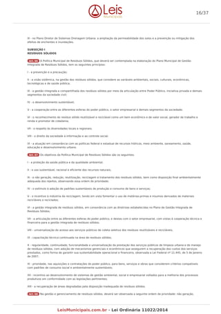 III - no Plano Diretor de Sistemas Drenagem Urbana: a ampliação da permeabilidade dos solos e a prevenção ou mitigação dos
efeitos de enchentes e inundações.
SUBSEÇÃO I
RESÍDUOS SÓLIDOS
Art. 66 A Política Municipal de Resíduos Sólidos, que deverá ser contemplada na elaboração do Plano Municipal de Gestão
Integrada de Resíduos Sólidos, tem os seguintes princípios:
I - a prevenção e a precaução;
II - a visão sistêmica, na gestão dos resíduos sólidos, que considere as variáveis ambientais, sociais, culturais, econômicas,
tecnológicas e de saúde pública;
III - a gestão integrada e compartilhada dos resíduos sólidos por meio da articulação entre Poder Público, iniciativa privada e demais
segmentos da sociedade civil;
IV - o desenvolvimento sustentável;
V - a cooperação entre as diferentes esferas do poder público, o setor empresarial e demais segmentos da sociedade;
VI - o reconhecimento do resíduo sólido reutilizável e reciclável como um bem econômico e de valor social, gerador de trabalho e
renda e promotor de cidadania;
VII - o respeito às diversidades locais e regionais;
VIII - o direito da sociedade à informação e ao controle social;
IX - a atuação em consonância com as políticas federal e estadual de recursos hídricos, meio ambiente, saneamento, saúde,
educação e desenvolvimento urbano.
Art. 67 Os objetivos da Política Municipal de Resíduos Sólidos são os seguintes:
I - a proteção da saúde pública e da qualidade ambiental;
II - o uso sustentável, racional e eficiente dos recursos naturais;
III - a não geração, redução, reutilização, reciclagem e tratamento dos resíduos sólidos, bem como disposição final ambientalmente
adequada dos rejeitos, observando essa ordem de prioridade;
IV - o estímulo à adoção de padrões sustentáveis de produção e consumo de bens e serviços;
V - o incentivo à indústria da reciclagem, tendo em vista fomentar o uso de matérias-primas e insumos derivados de materiais
recicláveis e reciclados;
VI - a gestão integrada de resíduos sólidos, em consonância com as diretrizes estabelecidas no Plano de Gestão Integrada de
Resíduos Sólidos;
VII - a articulação entre as diferentes esferas do poder público, e destas com o setor empresarial, com vistas à cooperação técnica e
financeira para a gestão integrada de resíduos sólidos;
VIII - universalização do acesso aos serviços públicos de coleta seletiva dos resíduos reutilizáveis e recicláveis,
IX - capacitação técnica continuada na área de resíduos sólidos;
X - regularidade, continuidade, funcionalidade e universalização da prestação dos serviços públicos de limpeza urbana e de manejo
de resíduos sólidos, com adoção de mecanismos gerenciais e econômicos que assegurem a recuperação dos custos dos serviços
prestados, como forma de garantir sua sustentabilidade operacional e financeira, observada a Lei Federal nº 11.445, de 5 de Janeiro
de 2007;
XI - prioridade, nas aquisições e contratações do poder público, para bens, serviços e obras que considerem critérios compatíveis
com padrões de consumo social e ambientalmente sustentáveis;
XII - incentivo ao desenvolvimento de sistemas de gestão ambiental, social e empresarial voltados para a melhoria dos processos
produtivos em conformidade com as legislações pertinentes;
XIII - a recuperação de áreas degradadas pela disposição inadequada de resíduos sólidos.
Art. 68 Na gestão e gerenciamento de resíduos sólidos, deverá ser observada a seguinte ordem de prioridade: não geração,
16/37
LeisMunicipais.com.br - Lei Ordinária 11022/2014
 