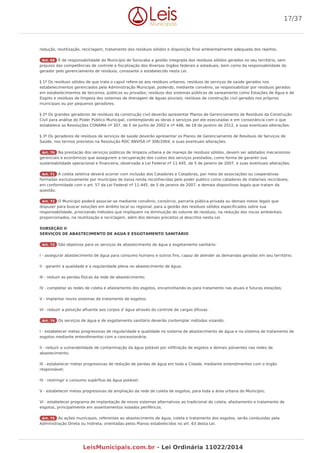 redução, reutilização, reciclagem, tratamento dos resíduos sólidos e disposição final ambientalmente adequada dos rejeitos.
Art. 69 É de responsabilidade do Município de Sorocaba a gestão integrada dos resíduos sólidos gerados no seu território, sem
prejuízo das competências de controle e fiscalização dos diversos órgãos federais e estaduais, bem como da responsabilidade do
gerador pelo gerenciamento de resíduos, consoante o estabelecido nesta Lei.
§ 1º Os resíduos sólidos de que trata o caput refere-se aos resíduos urbanos, resíduos de serviços de saúde gerados nos
estabelecimentos gerenciados pela Administração Municipal, podendo, mediante convênio, se responsabilizar por resíduos gerados
em estabelecimentos de terceiros, públicos ou privados; resíduos dos sistemas públicos de saneamento como Estações de Água e de
Esgoto e resíduos de limpeza dos sistemas de drenagem de águas pluviais; resíduos de construção civil gerados nos próprios
municipais ou por pequenos geradores.
§ 2º Os grandes geradores de resíduos da construção civil deverão apresentar Planos de Gerenciamento de Resíduos da Construção
Civil para análise do Poder Público Municipal, contemplando as obras e serviços por ele executadas e em consonância com o que
estabelece as Resoluções CONAMA nº 307, de 5 de Junho de 2002 e nº 448, de 18 de Janeiro de 2012, e suas eventuais alterações.
§ 3º Os geradores de resíduos de serviços de saúde deverão apresentar os Planos de Gerenciamento de Resíduos de Serviços de
Saúde, nos termos previstos na Resolução RDC ANVISA nº 306/2004, e suas eventuais alterações.
Art. 70 Na prestação dos serviços públicos de limpeza urbana e de manejo de resíduos sólidos, devem ser adotados mecanismos
gerenciais e econômicos que assegurem a recuperação dos custos dos serviços prestados, como forma de garantir sua
sustentabilidade operacional e financeira, observada a Lei Federal nº 11.445, de 5 de Janeiro de 2007, e suas eventuais alterações.
Art. 71 A coleta seletiva deverá ocorrer com inclusão dos Catadores e Catadoras, por meio de associações ou cooperativas
formadas exclusivamente por munícipes de baixa renda reconhecidas pelo poder publico como catadores de materiais recicláveis,
em conformidade com o art. 57 da Lei Federal nº 11.445, de 5 de janeiro de 2007, e demais dispositivos legais que tratam da
questão.
Art. 72 O Município poderá associar-se mediante convênio, consórcio, parceria pública-privada ou demais meios legais que
dispuser para buscar soluções em âmbito local ou regional, para a gestão dos resíduos sólidos especificados sobre sua
responsabilidade, priorizando métodos que impliquem na diminuição do volume de resíduos, na redução dos riscos ambientais
proporcionados, na reutilização e reciclagem, além dos demais preceitos já descritos nesta Lei.
SUBSEÇÃO II
SERVIÇOS DE ABASTECIMENTO DE AGUA E ESGOTAMENTO SANITÁRIO
Art. 73 São objetivos para os serviços de abastecimento de água e esgotamento sanitário:
I - assegurar abastecimento de água para consumo humano e outros fins, capaz de atender as demandas geradas em seu território;
II - garantir a qualidade e a regularidade plena no abastecimento de água;
III - reduzir as perdas físicas da rede de abastecimento;
IV - completar as redes de coleta e afastamento dos esgotos, encaminhando-os para tratamento nas atuais e futuras estações;
V - implantar novos sistemas de tratamento de esgotos;
VI - reduzir a poluição afluente aos corpos d`água através do controle de cargas difusas.
Art. 74 Os serviços de água e de esgotamento sanitário deverão contemplar métodos visando:
I - estabelecer metas progressivas de regularidade e qualidade no sistema de abastecimento de água e no sistema de tratamento de
esgotos mediante entendimentos com a concessionária;
II - reduzir a vulnerabilidade de contaminação da água potável por infiltração de esgotos e demais poluentes nas redes de
abastecimento;
III - estabelecer metas progressivas de redução de perdas de água em toda a Cidade, mediante entendimentos com o órgão
responsável;
IV - restringir o consumo supérfluo da água potável;
V - estabelecer metas progressivas de ampliação da rede de coleta de esgotos, para toda a área urbana do Município;
VI - estabelecer programa de implantação de novos sistemas alternativos ao tradicional de coleta, afastamento e tratamento de
esgotos, principalmente em assentamentos isolados periféricos.
Art. 75 As ações municipais, referentes ao abastecimento de água, coleta e tratamento dos esgotos, serão conduzidas pela
Administração Direta ou Indireta, orientadas pelos Planos estabelecidos no art. 63 desta Lei.
17/37
LeisMunicipais.com.br - Lei Ordinária 11022/2014
 