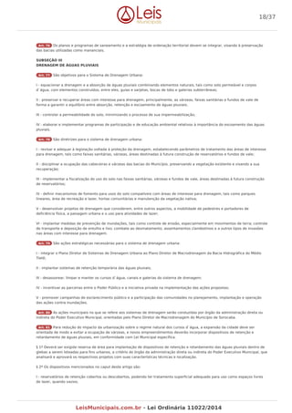 Art. 76 Os planos e programas de saneamento e a estratégia de ordenação territorial devem se integrar, visando à preservação
das bacias utilizadas como mananciais.
SUBSEÇÃO III
DRENAGEM DE ÁGUAS PLUVIAIS
Art. 77 São objetivos para o Sistema de Drenagem Urbana:
I - equacionar a drenagem e a absorção de águas pluviais combinando elementos naturais, tais como solo permeável e corpos
d`água, com elementos construídos, entre eles, guias e sarjetas, bocas de lobo e galerias subterrâneas;
II - preservar e recuperar áreas com interesse para drenagem, principalmente, as várzeas, faixas sanitárias e fundos de vale de
forma a garantir o equilíbrio entre absorção, retenção e escoamento de águas pluviais;
III - controlar a permeabilidade do solo, minimizando o processo de sua impermeabilização;
IV - elaborar e implementar programas de participação e de educação ambiental relativos à importância do escoamento das águas
pluviais.
Art. 78 São diretrizes para o sistema de drenagem urbana:
I - revisar e adequar à legislação voltada à proteção da drenagem, estabelecendo parâmetros de tratamento das áreas de interesse
para drenagem, tais como faixas sanitárias, várzeas, áreas destinadas à futura construção de reservatórios e fundos de vale;
II - disciplinar a ocupação das cabeceiras e várzeas das bacias do Município, preservando a vegetação existente e visando a sua
recuperação;
III - implementar a fiscalização do uso do solo nas faixas sanitárias, várzeas e fundos de vale, áreas destinadas à futura construção
de reservatórios;
IV - definir mecanismos de fomento para usos do solo compatíveis com áreas de interesse para drenagem, tais como parques
lineares, área de recreação e lazer, hortas comunitárias e manutenção da vegetação nativa;
V - desenvolver projetos de drenagem que considerem, entre outros aspectos, a mobilidade de pedestres e portadores de
deficiência física, a paisagem urbana e o uso para atividades de lazer;
VI - implantar medidas de prevenção de inundações, tais como controle de erosão, especialmente em movimentos de terra; controle
de transporte e deposição de entulho e lixo; combate ao desmatamento, assentamentos clandestinos e a outros tipos de invasões
nas áreas com interesse para drenagem.
Art. 79 São ações estratégicas necessárias para o sistema de drenagem urbana:
I - integrar o Plano Diretor de Sistemas de Drenagem Urbana ao Plano Diretor de Macrodrenagem da Bacia Hidrográfica do Médio
Tietê;
II - implantar sistemas de retenção temporária das águas pluviais;
III - desassorear, limpar e manter os cursos d`água, canais e galerias do sistema de drenagem;
IV - incentivar as parcerias entre o Poder Público e a iniciativa privada na implementação das ações propostas;
V - promover campanhas de esclarecimento público e a participação das comunidades no planejamento, implantação e operação
das ações contra inundações.
Art. 80 As ações municipais no que se refere aos sistemas de drenagem serão conduzidas por órgão da administração direta ou
indireta do Poder Executivo Municipal, orientadas pelo Plano Diretor de Macrodrenagem do Município de Sorocaba.
Art. 81 Para redução do impacto da urbanização sobre o regime natural dos cursos d`água, a expansão da cidade deve ser
orientada de modo a evitar a ocupação de várzeas, e novos empreendimentos deverão incorporar dispositivos de retenção e
retardamento de águas pluviais, em conformidade com Lei Municipal específica.
§ 1º Deverá ser exigida reserva de área para implantação de dispositivos de retenção e retardamento das águas pluviais dentro de
glebas a serem loteadas para fins urbanos, a critério do órgão da administração direta ou indireta do Poder Executivo Municipal, que
analisará e aprovará os respectivos projetos com suas características técnicas e localização.
§ 2º Os dispositivos mencionados no caput deste artigo são:
I - reservatórios de retenção cobertos ou descobertos, podendo ter tratamento superficial adequado para uso como espaços livres
de lazer, quando vazios;
18/37
LeisMunicipais.com.br - Lei Ordinária 11022/2014
 