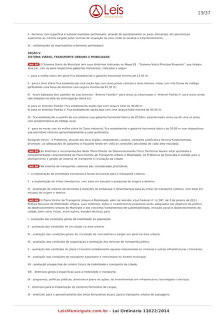 II - terrenos com superfície e subsolo mantidos permeáveis, através de ajardinamento ou pisos drenantes, em percentuais
superiores ao mínimo exigido pelas normas de ocupação da zona onde se localiza o empreendimento;
III - combinações de reservatórios e terrenos permeáveis.
SEÇÃO V
SISTEMA VIÁRIO, TRANSPORTE URBANO E MOBILIDADE
Art. 82 O Sistema Viário do Município tem suas diretrizes indicadas no Mapa 03 - "Sistema Viário Principal Proposto", que integra
esta Lei, com os seus respectivos gabaritos horizontais, indicados a seguir:
I - para a malha viária em geral fica estabelecido o gabarito horizontal mínimo de 14,00 m;
II - para o Anel Viário fica estabelecida uma seção-tipo com duas pistas centrais e duas laterais, todas com três faixas de tráfego,
perfazendo uma faixa de domínio com largura mínima de 65,00 m;
III - ficam adotados dois padrões de vias arteriais: "Arterial Padrão I" para áreas já urbanizadas e "Arterial Padrão II" para áreas ainda
não loteadas na data da promulgação desta Lei:
a) para as Arteriais Padrão I fica estabelecido seção-tipo com largura total de 30,00 m;
b) para as Arteriais Padrão II, fica estabelecido seção-tipo com uma largura total mínima de 40,00 m.
IV - fica estabelecido o padrão de via coletora cujo gabarito horizontal básico de 20,00m, caracterizada como via de uma só pista,
com predominância do tráfego local;
V - para as novas vias da malha viária da Zona Industrial, fica estabelecido o gabarito horizontal básico de 20,00 m com dispositivos
que permitam retornos aproximadamente a cada quilômetro.
Parágrafo Único - A Prefeitura, através dos seus órgãos competentes, poderá, mediante justificativa técnica fundamentada,
promover, as adequações de gabaritos e traçados tendo em vista as condições peculiares de cada área estudada.
Art. 83 As diretrizes e recomendações deste Plano Diretor de Desenvolvimento Físico Territorial devem estar ajustadas e
complementadas conjuntamente ao Plano Diretor de Transporte Urbano e Mobilidade, da Prefeitura de Sorocaba e voltado para o
planejamento e gestão do sistema de transporte e circulação da cidade.
Art. 84 No sistema de transportes coletivos são consideradas prioritárias:
I - a implantação de corredores exclusivos e faixas exclusivas para o transporte coletivo;
II - a implantação de linhas interbairros, com base em estudos e pesquisas de origem e destino;
III - ampliação do sistema de terminais e estações de embarque e desembarque para as linhas de transporte coletivo, com base em
estudos de origem e destino.
Art. 85 O Plano Diretor de Transporte Urbano e Mobilidade, além de atender a Lei Federal nº 12.587, de 3 de Janeiro de 2012 -
Política Nacional de Mobilidade Urbana, suas diretrizes, ações e investimentos propostos serão adequados aos objetivos da política
de desenvolvimento urbano do Município e aos conceitos fundamentais de sustentabilidade, inclusão social e desenvolvimento da
cidade, bem como incluir, entre outros, estudos técnicos para:
I - avaliação das condições gerais da mobilidade da população;
II - avaliação das condições de circulação na área urbana;
III - avaliação das condições gerais de circulação de mercadorias e cargas em geral na área urbana;
IV - avaliação das condições de organização e prestação dos serviços de transporte público;
V - avaliação das condições do plano cicloviário notadamente aquelas relacionadas às ciclovias e outras infraestruturas cicloviárias;
VI - avaliação das condições do transporte suburbano e interurbano no âmbito municipal;
VII - avaliação prospectiva do cenário futuro da mobilidade e transporte da cidade;
VIII - diretrizes gerais e específicas para a mobilidade e transporte;
IX - programas, políticas públicas, diretrizes e plano de ações, de investimentos em infraestrutura, tecnologias e serviços;
X - diretrizes para a implantação de contorno ferroviário de cargas;
XI - diretrizes para o aproveitamento dos leitos ferroviários atuais, para o transporte urbano de passageiro;
19/37
LeisMunicipais.com.br - Lei Ordinária 11022/2014
 