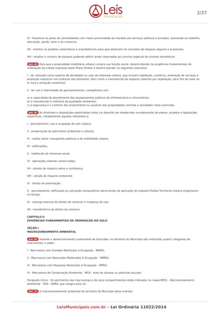 XI - favorecer os polos de centralidades com maior proximidade da moradia aos serviços públicos e privados, sobretudo ao trabalho,
educação, saúde, lazer e ao comercio;
XII - orientar os projetos urbanísticos e arquitetônicos para que observem os conceitos de espaços seguros e acessíveis;
XIII - ampliar o numero de parques podendo definir áreas reservadas ao convívio especial de animais domésticos.
Art. 4º Para que a propriedade imobiliária urbana cumpra sua função social, deverá atender às exigências fundamentais de
ordenação da cidade expressa neste Plano Diretor e deverá atender os seguintes requisitos:
I - ser utilizada como suporte de atividades ou usos de interesse urbano, que incluem habitação, comércio, prestação de serviços e
produção industrial com práticas não poluentes, bem como a manutenção de espaços cobertos por vegetação, para fins de lazer ao
ar livre e proteção ambiental;
II - ter uso e intensidade de aproveitamento, compatíveis com:
a) a capacidade de atendimento dos equipamentos públicos de infraestrutura e comunitários;
b) a manutenção e melhoria da qualidade ambiental;
c) a segurança e o conforto dos proprietários ou usuários das propriedades vizinhas e atividades nelas exercidas.
Art. 5º As diretrizes e disposições explicitadas nesta Lei deverão ser obedecidas na elaboração de planos, projetos e legislações
específicas, notadamente aquelas referentes à:
I - parcelamento, uso e ocupação do solo urbano;
II - preservação do patrimônio ambiental e cultural;
III - malha viária, transportes públicos e de mobilidade urbana;
IV - edificações;
V - habitação de interesse social;
VI - operações urbanas consorciadas;
VII - estudo de impacto sobre a vizinhança;
VIII - estudo de impacto ambiental;
IX - direito de preempção;
X - parcelamento, edificação ou utilização compulsórios decorrentes da aplicação do Imposto Predial Territorial Urbano progressivo
no tempo;
XI - outorga onerosa do direito de construir e mudança de uso;
XII - transferência do direito de construir.
CAPITULO II
EXIGÊNCIAS FUNDAMENTAIS DE ORDENAÇÃO DO SOLO
SEÇÃO I
MACROZONEAMENTO AMBIENTAL
Art. 6º Visando o desenvolvimento sustentável de Sorocaba, no território do Município são instituídas quatro categorias de
macrozonas, a saber:
I - Macrozona com Grandes Restrições à Ocupação - MGRO;
II - Macrozona com Restrições Moderadas à Ocupação - MMRO;
III - Macrozona com Pequenas Restrições à Ocupação - MPRO;
IV - Macrozona de Conservação Ambiental - MCA - área de várzeas ou planícies aluviais.
Parágrafo Único - Os perímetros das macrozonas e de seus compartimentos estão indicados no mapa MP01 - Macrozoneamento
Ambiental - PDA - SEMA, que integra esta Lei.
Art. 7º O macrozoneamento ambiental do território do Município deve orientar:
2/37
LeisMunicipais.com.br - Lei Ordinária 11022/2014
 