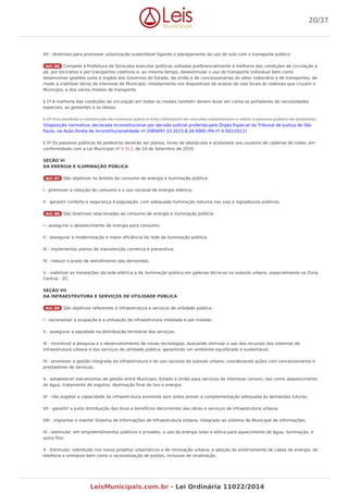 XII - diretrizes para promover urbanização sustentável ligando o planejamento do uso do solo com o transporte público.
Art. 86 Compete à Prefeitura de Sorocaba executar políticas voltadas preferencialmente à melhoria das condições de circulação a
pé, por bicicletas e por transportes coletivos e, ao mesmo tempo, desestimular o uso do transporte individual bem como
desenvolver gestões junto a órgãos dos Governos do Estado, da União e de concessionárias do setor rodoviário e de transportes, de
modo a viabilizar obras de interesse do Município, notadamente nos dispositivos de acesso de vias locais às rodovias que cruzam o
Município, e dos vários modais de transporte.
§ 1º A melhoria das condições de circulação em todos os modais também devem levar em conta os portadores de necessidades
especiais, as gestantes e os idosos.
§ 2º Fica proibida a construção de ciclovias sobre o leito carroçável de veículos automotores e sobre o passeio público de pedestres.
(Disposição normativa, declarada inconstitucional por decisão judicial proferida pelo Órgão Especial do Tribunal de Justiça de São
Paulo, na Ação Direta de Inconstitucionalidade nº 2085697-33.2015.8.26.0000 (PA nº 6.502/2012)
§ 3º Os passeios públicos de pedestres deverão ser planos, livres de obstáculos e acessíveis aos usuários de cadeiras de rodas, em
conformidade com a Lei Municipal nº 9.313, de 14 de Setembro de 2010.
SEÇÃO VI
DA ENERGIA E ILUMINAÇÃO PÚBLICA
Art. 87 São objetivos no âmbito do consumo de energia e iluminação pública:
I - promover a redução de consumo e o uso racional de energia elétrica;
II - garantir conforto e segurança à população, com adequada iluminação noturna nas vias e logradouros públicos.
Art. 88 São diretrizes relacionadas ao consumo de energia e iluminação pública:
I - assegurar o abastecimento de energia para consumo;
II - assegurar a modernização e maior eficiência da rede de iluminação pública;
III - implementar planos de manutenção corretiva e preventiva;
IV - reduzir o prazo de atendimento das demandas;
V - viabilizar as instalações da rede elétrica e de iluminação pública em galerias técnicas no subsolo urbano, especialmente na Zona
Central - ZC.
SEÇÃO VII
DA INFRAESTRUTURA E SERVIÇOS DE UTILIDADE PÚBLICA
Art. 89 São objetivos referentes à infraestrutura e serviços de utilidade pública:
I - racionalizar a ocupação e a utilização da infraestrutura instalada e por instalar;
II - assegurar a equidade na distribuição territorial dos serviços;
III - incentivar a pesquisa e o desenvolvimento de novas tecnologias, buscando otimizar o uso dos recursos dos sistemas de
infraestrutura urbana e dos serviços de utilidade pública, garantindo um ambiente equilibrado e sustentável;
IV - promover a gestão integrada da infraestrutura e do uso racional do subsolo urbano, coordenando ações com concessionários e
prestadores de serviços;
V - estabelecer mecanismos de gestão entre Município, Estado e União para serviços de interesse comum, tais como abastecimento
de água, tratamento de esgotos, destinação final de lixo e energia;
VI - não esgotar a capacidade da infraestrutura existente sem antes prover a complementação adequada às demandas futuras;
VII - garantir a justa distribuição dos ônus e benefícios decorrentes das obras e serviços de infraestrutura urbana;
VIII - implantar e manter Sistema de Informações de Infraestrutura Urbana, integrado ao sistema de Municipal de informações;
IX - estimular, em empreendimentos públicos e privados, o uso da energia solar e eólica para aquecimento de água, iluminação, e
outro fins;
X - Estimular, sobretudo nos novos projetos urbanísticos e de renovação urbana, a adoção do enterramento de cabos de energia, de
telefonia e similares bem como a racionalização de postes, inclusive de sinalização.
20/37
LeisMunicipais.com.br - Lei Ordinária 11022/2014
 